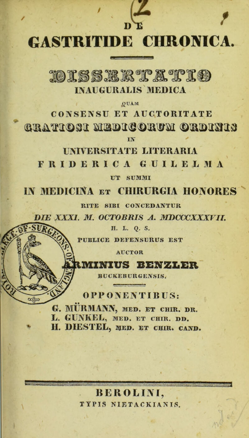 • ' J? > GASTRITIDE CHRONICA. 1\A1 GURALIS MEDICA & UAM CONSENSU ET AUCTORITATE ©laaasiaa IN > UNIVERSITATE LITERARIA FRIDERICA GUI I. E L 31 A UT SUMMI UY MEDICINA et CHIRURGIA HONORES RITE SIBI CONCEDANTUR DIE XXXI. M. OCTOBRIS A. MDCCCXXXVII. H. L. Q. S. PUBLICE DEFENSURUS EST AUCTOR .MINIUS BENZLEE BUCKEBURGENSIS. OPPONENTIBUS: • • G. MURMANN, med. et chir. dr. L. GUNKEL, MED. ET CHIR. DD. II. DIESTEL, MED. ET CHIR. CAND. BEROLINI, TYPIS NIETACKIANIS.