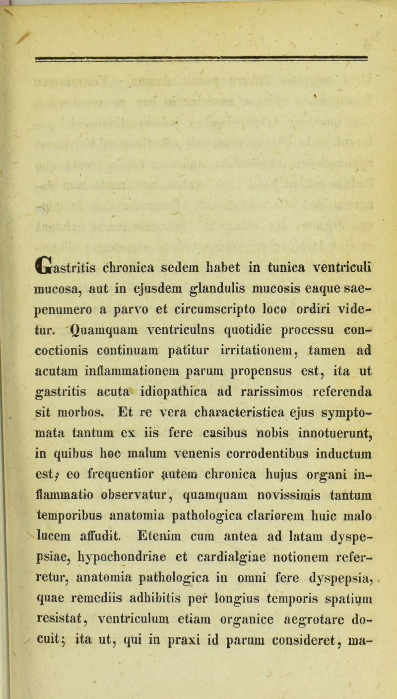 Gastritis chronica sedem habet in tunica ventriculi mucosa, aut in ejusdem glandulis mucosis eaque sae- penuinero a parvo et circumscripto loco ordiri vide- tur. Quamquam ventriculns quotidie processu con- coctionis continuam patitur irritationem, tamen ad acutam inflammationem parum propensus est, ita ut gastritis acuta idiopathica ad rarissimos referenda sit morbos. Et re vera characteristica ejus sympto- mata tantum ex iis fere casibus nobis innotuerunt, in quibus hoc malum venenis corrodentibus inductum est; eo frequentior autem chronica hujus organi in- flammatio observatur, quamquam novissimis tantum temporibus anatomia pathologica clariorem huic malo lucem affudit. Etenim cum antea ad latam dyspe- psiae, hypochondriae et cardialgiae notionem refer- retur, anatomia pathologica in omni fere dyspepsia, quae remediis adhibitis per longius temporis spatium resistat, ventriculum etiam organice aegrotare do- cuit; ita ut, qui in praxi id parum consideret, ma-