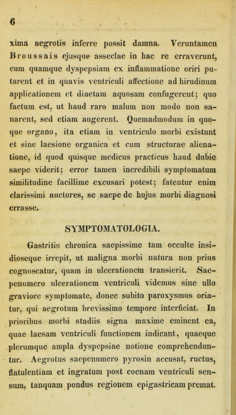 6 t • / , xima aegrotis inferre possit damna. Veruntamen Broussais ejusque asseclae in hac re erraverunt, cum quamque dyspepsiam ex inllaininatione oriri pu- tarent et in quavis ventriculi affectione ad hirudinum applicationem et diaetam aquosam confugerent 5 quo factura est, ut haud raro malum non modo non sa- narent, sed etiam augerent. Quemadmodum in quo- que organo, ita etiam in ventriculo morbi existunt et sine laesione organica et cum structurae aliena- tione, id quod quisque medicus practicus haud dubie saepe viderit; error tamen incredibili symptomatum similitudine facillime excusari potest; fatentur enim clarissimi auctores, se saepe de hujus morbi diagnosi errasse. SYMPTOMATOLOGIA. Gastritis chronica saepissime tam occulte insi- dioseque irrepit, ut maligna morbi natura non prius cognoscatur, quam in ulcerationem transierit. Sae- penumero ulcerationem ventriculi videmus sine ullo graviore symptomate, donec subito paroxysmus oria- tur, qui aegrotum brevissimo tempore interficiat. In prioribus morbi stadiis signa maxime eminent ea, quae laesam ventriculi functionem indicant, quaeque plerumque ampla dyspepsiae notione comprehendun- tur. Aegrotus saepenumero pyrosin accusat, ructus, flatulentiam et ingratum post coenam ventriculi sen- sum, tanquam pondus regionem epigastricam premat.