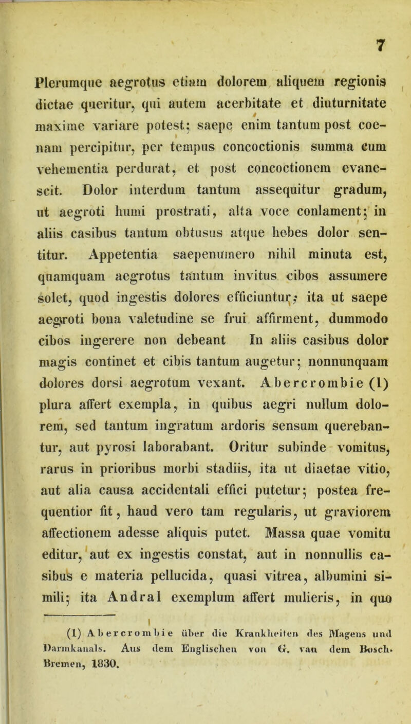 Plerumque aegrotus etiam dolorem aliquem regionis dictae queritur, qui autem acerbitate et diuturnitate maxime variare potest; saepe enim tantum post coe- I nam percipitur, per tempus concoctionis summa cum vehementia perdurat, et post concoctionem evane- scit. Dolor interdum tantum assequitur gradum, ut aegroti humi prostrati, alta voce conlament; in aliis casibus tantum obtusus atque hebes dolor sen- titur. Appetentia saepenumero nihil minuta est, quamquam aegrotus tantum invitus cibos assumere solet, quod ingestis dolores efticiuntui;,* ita ut saepe aegiroti bona valetudine se frui affirment, dummodo cibos ingerere non debeant In aliis casibus dolor magis continet et cibis tantum augetur 5 nonnunquam dolores dorsi aegrotum vexant. Abercroinbie (l) plura affert exempla, in quibus aegri nullum dolo- rem, sed tantum ingratum ardoris sensum quereban- tur, aut pyrosi laborabant. Oritur subinde vomitus, rarus in prioribus morbi stadiis, ita ut diaetae vitio, aut alia causa accidentali effici putetur 5 postea fre- quentior fit, haud vero tam regularis, ut graviorem affectionem adesse aliquis putet. Massa quae vomitu editur, aut ex ingestis constat, aut in nonnullis ca- sibus e materia pellucida, quasi vitrea, albumini si- mili 5 ita Andral exemplum affert mulieris, in quo - 1 (1) A. 1) e r c r o m 1) i e ul>t*r die Kranklieiten (les IVIagens und Darinkauals. Aus dein Englisclien von ii. vau dem Buscli* Brernen, 1030.