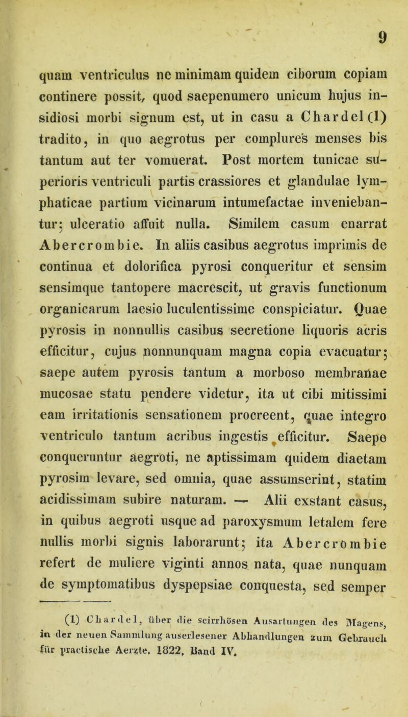 quam ventriculus ne minimam quidem ciborum copiam continere possit, quod saepenumero unicum hujus in- sidiosi morbi signum est, ut in casu a Chardel(l) tradito, in quo aegrotus per complures menses bis tantum aut ter vomuerat. Post mortem tunicae su- perioris ventriculi partis crassiores et glandulae lym- phaticae partium vicinarum intumefactae invenieban- tur; ulceratio affuit nulla. Similem casum enarrat Abercrombie. In aliis casibus aegrotus imprimis de continua et dolorifica pyrosi conqueritur et sensim sensiraque tantopere macrescit, ut gravis functionum organicarum laesio luculentissime conspiciatur. Quae pyrosis in nonnullis casibus secretione liquoris acris efficitur, cujus nonnunquam magna copia evacuatur; saepe autem pyrosis tantum a morboso membranae mucosae statu pendere videtur, ita ut cibi mitissimi eam irritationis sensationem procreent, quae integro ventriculo tantum acribus ingestis ^efficitur. Saepe conqueruntur aegroti, ne aptissimam quidem diaetam pyrosim levare, sed omnia, quae assumserint, statim acidissimam subire naturam. Alii exstant casus, in quibus aegroti usque ad paroxysmum letalem fere nullis morbi signis laborarunt; ita Abercrombie refert de muliere viginti annos nata, quae nunquam de symptomatibus dyspepsiae conquesta, sed seinper (1) Cliardel, liber die scirrhOsen Aiisartungen des Magens in der neuen Sammlung auserlesener Abhandhmgen zum Gebrauch Ciir yraclisclie Aer?te. 1022, Band IV'. <