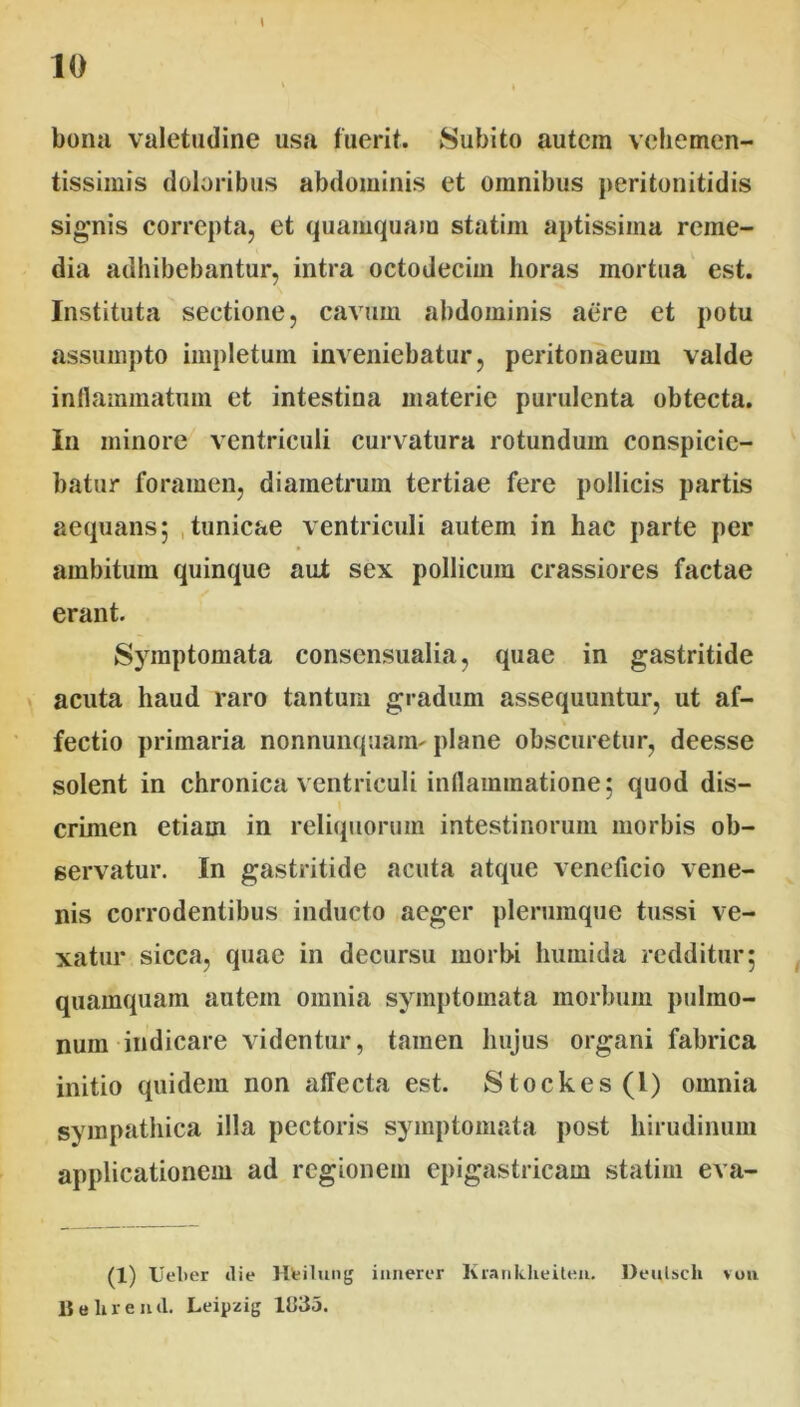 \ bona valetudine usa fuerit. Subito autem vchemen- tissimis doloribus abdominis et omnibus peritonitidis signis correpta, et quamquam statim aptissima reme- dia adhibebantur, intra octodecim horas mortua est. Instituta sectione, cavum abdominis aere et potu assumpto impletum inveniebatur, peritonaeum valde inflammatum et intestina materie purulenta obtecta. In minore ventriculi curvatura rotundum conspicie- batur foramen, diametrum tertiae fere pollicis partis aequans; tunicae ventriculi autem in hac parte per ambitum quinque aut sex pollicum crassiores factae ✓ erant. Symptomata consensualia, quae in gastritide acuta haud raro tantum gradum assequuntur, ut af- fectio primaria nonnunquam- plane obscuretur, deesse solent in chronica ventriculi inflammatione; quod dis- \ crimen etiam in reliquorum intestinorum morbis ob- servatur. In gastritide acuta atque veneficio vene- nis corrodentibus inducto aeger plerumque tussi ve- xatur sicca, quae in decursu morbi humida redditur; quamquam autem omnia symptomata morbum pulmo- num-indicare videntur, tamen hujus organi fabrica initio quidem non affecta est. Stockes(l) omnia sympathica illa pectoris symptomata post hirudinum applicationem ad regionem epigastricam statim eva- (1) Ueber die Hfeilung ianerer Krankheiteu. Deulsch von B«lireud. Leipzig lti35.