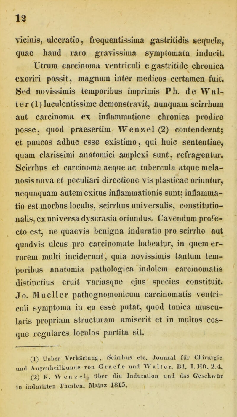 vicinis, ulceratio, frequentissima gastritidis sequela, quae haud raro gravissima symptomata inducit. Utrum carcinoma ventriculi e gastritide chronica exoriri possit, magnum inter medicos certamen fuit. Sed novissimis temporibus imprimis Ph. de Wal- ter (1) luculentissime demonstravit, nunquam scirrhum aut carcinoma ex inflammatione chronica prodire posse, quod praesertim Wenzel (2) contenderat; et paucos adhuc esse existimo, qui huic sententiae, quam clarissimi anatomici amplexi sunt, refragentur. Scirrhus et carcinoma aeque ac tubercula atque mela- nosis nova et peculiari directione vis plasticae oriuntur, nequaquam autem exitus inflammationis sunt; inflamma- tio est morbus localis, scirrhus universalis, constitutio- nalis, ex universa dyscrasia oriundus. Cavendum profe- cto est, ne quaevis benigna induratio pro scirrho aut quodvis ulcus pro carcinomate habeatur, in quem er- rorem multi inciderunt, quia novissimis tantum tem- poribus anatomia pathologica indolem carcinomatis distinctius eruit variasque ejus species constituit. Jo. Mueller pathognomonicum carcinomatis ventri- culi symptoma in eo esse putat, quod tunica muscu- laris propriam structuram amiserit et in multos eos- que regulares loculos partita sit. (1) Ueber Verhhrtuug, Scirrhus elc. Journal fur Chirurgi© unii Augenlieilkunde roii Graefe und Wall er. B<1. I. Hft. 2.4. (2) K. AV enzel, liber die Induralioii untl das Gesclnvtlr in imluiirlen Theilen. lUainz 1013.