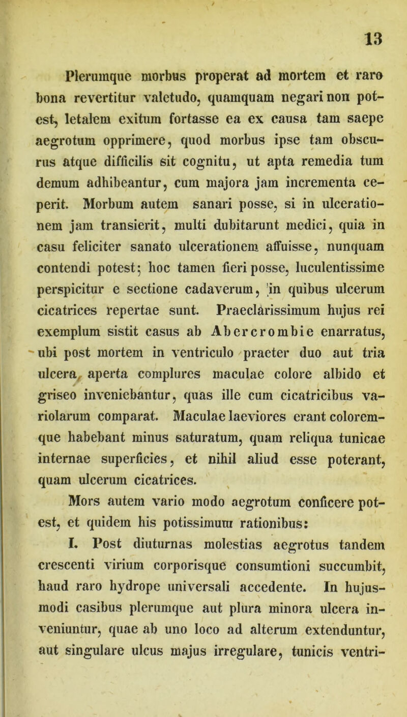 Plerumque morbus properat ad mortem ct raro bona revertitur valetudo, quamquam negari non pot- est, letalem exitum fortasse ea ex causa tam saepe aegrotum opprimere, quod morbus ipse tam obscu- rus atque difficilis sit cognitu, ut apta remedia tum demum adhibeantur, cum majora jam incrementa ce- perit. Morbum autem sanari posse, si in ulceratio- nem jam transierit, multi dubitarunt medici, quia in casu feliciter sanato ulcerationem affuisse, nunquam contendi potest; hoc tamen fieri posse, luculentissime perspicitur e sectione cadaverum, in quibus ulcerum cicatrices repertae sunt. Praeclarissimum hujus rei exemplum sistit casus ab Abercrombie enarratus, - ubi post mortem in ventriculo praeter duo aut tria ulcera, aperta complures maculae colore albido et griseo inveniebantur, quas ille cum cicatricibus va- riolarum comparat. Maculae laeviores erant colorem- que habebant minus saturatum, quam reliqua tunicae internae superficies, et nihil aliud esse poterant, quam ulcerum cicatrices. Mors autem vario modo aegrotum conficere pot- est, et quidem his potissimum rationibus: I. Post diuturnas molestias aegrotus tandem crescenti virium corporisque consumtioni succumbit, haud raro hydrope universali accedente. In hujus- modi casibus plerumque aut plura minora ulcera in- veniuntur, quae ab uno loco ad alterum extenduntur, aut singulare ulcus majus irregulare, tunicis ventri-