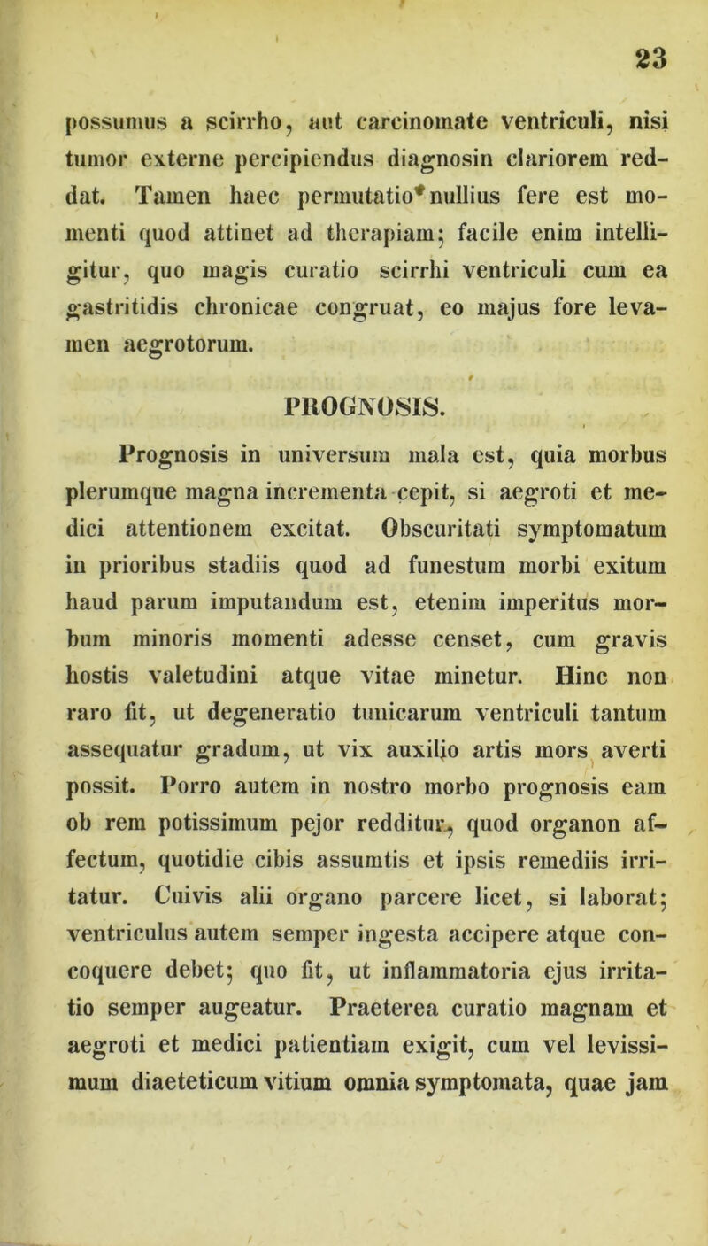 possumus a scirrho, aut carcinomate ventriculi, nisi tumor externe percipiendus diagnosin clariorem red- dat. Tamen haec permutatio* nullius fere est mo- menti quod attinet ad therapiam5 facile enim intelli- gitur, quo magis curatio scirrhi ventriculi cum ea gastritidis chronicae congruat, eo majus fore leva- men aegrotorum. \ # PROGNOSIS. Prognosis in universum mala est, quia morbus plerumque magna incrementa cepit, si aegroti et me- dici attentionem excitat. Obscuritati symptomatum in prioribus stadiis quod ad funestum morbi exitum haud parum imputandum est, etenim imperitus mor- bum minoris momenti adesse censet, cum gravis hostis valetudini atque vitae minetur. Hinc non raro fit, ut degeneratio tunicarum ventriculi tantum assequatur gradum, ut vix auxilio artis mors averti possit. Porro autem in nostro morbo prognosis eam ob rem potissimum pejor redditur., quod organon af- fectum, quotidie cibis assumtis et ipsis remediis irri- tatur. Cuivis alii organo parcere licet, si laborat; ventriculus autem semper ingesta accipere atque con- coquere debet; quo fit, ut infiammatoria ejus irrita- tio semper augeatur. Praeterea curatio magnam et aegroti et medici patientiam exigit, cum vel levissi- mum diaeteticum vitium omnia symptomata, quae jam