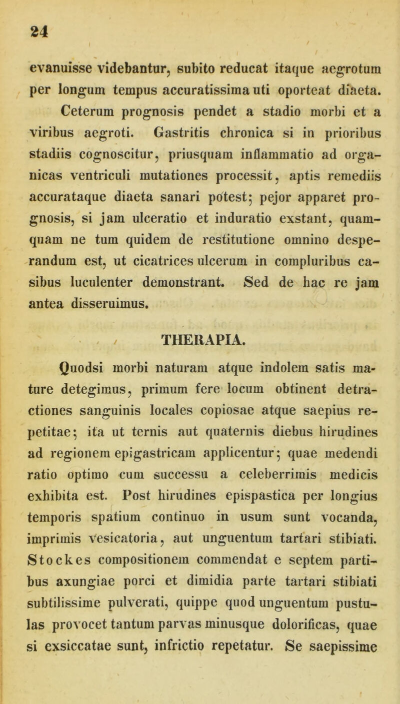 evanuisse videbantur, subito reducat itaque aegrotum per longum tempus accuratissima uti oporteat diaeta. Ceterum prognosis pendet a stadio morbi et a viribus aegroti. Gastritis chronica si in prioribus stadiis cognoscitur, priusquam inflammatio ad orga- nicas ventriculi mutationes processit, aptis remediis accurataque diaeta sanari potest; pejor apparet pro- gnosis, si jam ulceratio et induratio exstant, quam- quam ne tura quidem de restitutione omnino despe- randum est, ut cicatrices ulcerum in compluribus ca- sibus luculenter demonstrant. Sed de hac re jam antea disseruimus. • , / THERAPIA. Quodsi morbi naturam atque indolem satis ma- ture detegimus, primum fere locum obtinent detra- ctiones sanguinis locales copiosae atque saepius re- petitae; ita ut ternis aut quaternis diebus hirudines ad regionem epigastricam applicentur; quae medendi ratio optimo cum successu a celeberrimis medicis exhibita est. Post hirudines epispastica per longius temporis spatium continuo in usum sunt vocanda, imprimis vesicatoria, aut unguentum tartari stibiati. Stockes compositionem commendat e septem parti- bus axungiae porci et dimidia parte tartari stibiati subtilissime pulverati, quippe quod unguentum pustu- las provocet tantum parvas minusque dolorificas, quae si exsiccatae sunt, infrictio repetatur. Se saepissime