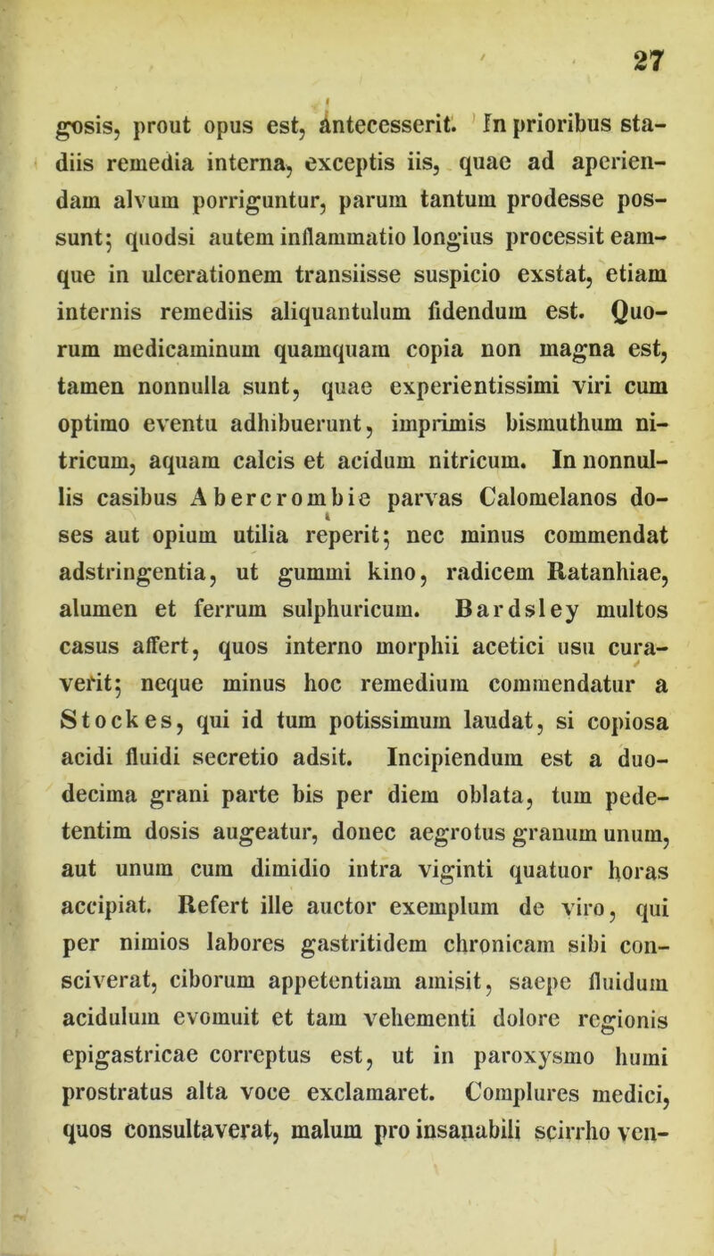 gosis, prout opus est, antecesserit. Jn prioribus sta- diis remedia interna, exceptis iis, quae ad aperien- dam alvum porriguntur, parum tantum prodesse pos- sunt; quodsi autem inflammatio longius processit eain- que in ulcerationem transiisse suspicio exstat, etiam internis remediis aliquantulum fidendum est. Quo- rum medicaminum quamquam copia non magna est, tamen nonnulla sunt, quae experientissimi viri cum optimo eventu adhibuerunt, imprimis bisinuthum ni- tricum, aquam calcis et acidum nitricum. In nonnul- lis casibus Abercrombie parvas Calomelanos do- ses aut opium utilia reperit; nec minus commendat adstringentia, ut gummi kino, radicem Ratanhiae, alumen et ferrum sulphuricum. Bardsley multos casus affert, quos interno morphii acetici usu cura- verit 5 neque minus hoc remedium commendatur a Stockes, qui id tum potissimum laudat, si copiosa acidi fluidi secretio adsit. Incipiendum est a duo- decima grani parte bis per diem oblata, tum pede- tentim dosis augeatur, donec aegrotus granum unum, aut unum cum dimidio intra viginti quatuor horas accipiat. Refert ille auctor exemplum de viro, qui per nimios labores gastritidem chronicam sibi con- sciverat, ciborum appetentiam amisit, saepe fluidum acidulum evomuit et tam vehementi dolore regionis epigastricae correptus est, ut in paroxysmo humi prostratus alta voce exclamaret. Complures medici, quos consultaverat, malum pro insanabili scirrho ven-