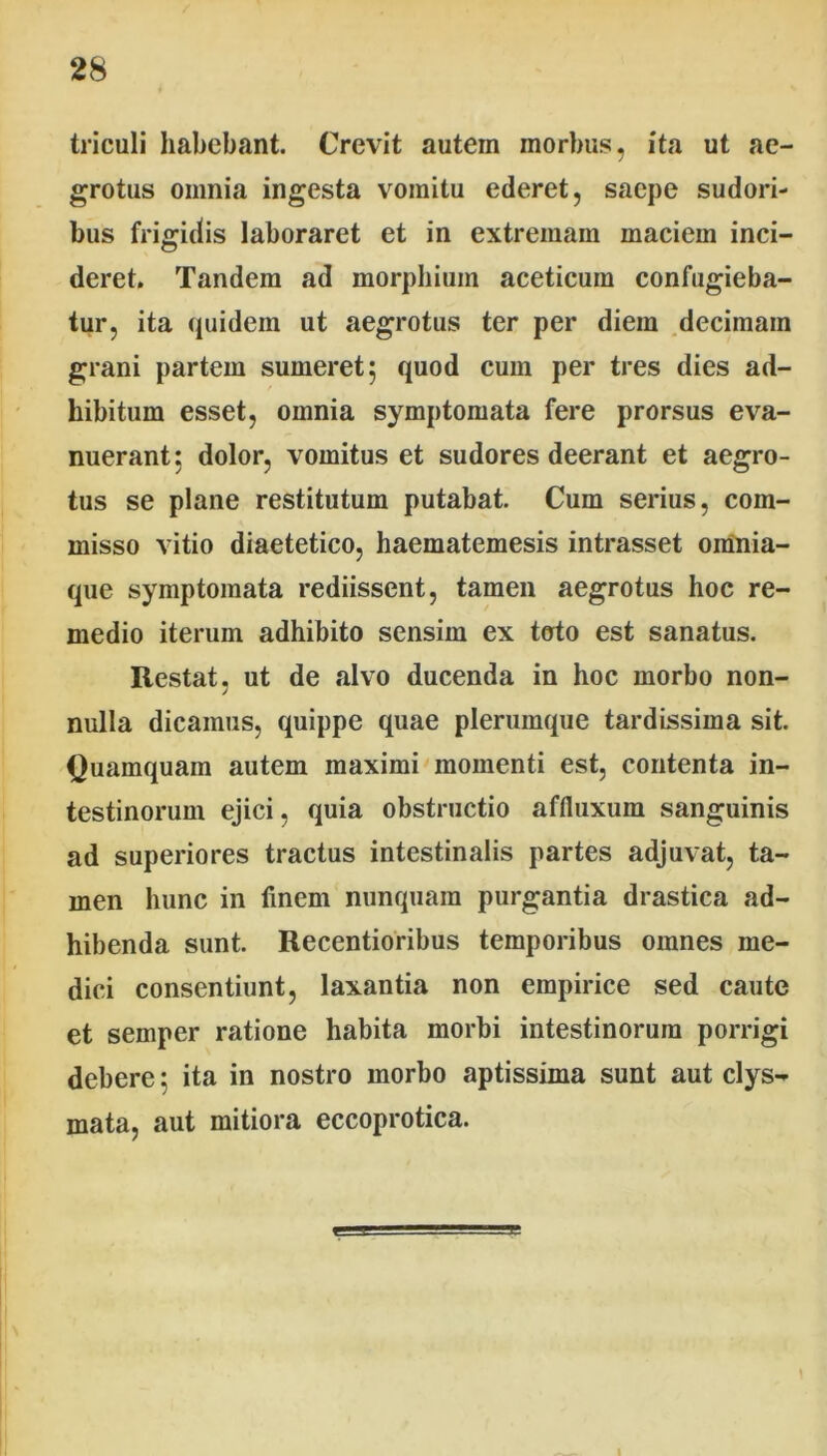 triculi habebant. Crevit autem morbus, ita ut ae- grotus omnia ingesta vomitu ederet, saepe sudori- bus frigidis laboraret et in extremam maciem inci- deret. Tandem ad morphium aceticuin confugieba- tur, ita quidem ut aegrotus ter per diem decimam grani partem sumeret; quod cum per tres dies ad- hibitum esset, omnia symptomata fere prorsus eva- nuerant; dolor, vomitus et sudores deerant et aegro- tus se plane restitutum putabat. Cum serius, com- misso vitio diaetetico, haematemesis intrasset oinnia- que symptomata rediissent, tamen aegrotus hoc re- medio iterum adhibito sensim ex toto est sanatus. Restat, ut de «alvo ducenda in hoc morbo non- nulla dicamus, quippe quae plerumque tardissima sit. Quamquam autem maximi momenti est, contenta in- testinorum ejici, quia obstructio affluxum sanguinis ad superiores tractus intestinalis partes adjuvat, ta- men hunc in finem nunquam purgantia drastica ad- hibenda sunt. Recentioribus temporibus omnes me- dici consentiunt, laxantia non empirice sed caute et semper ratione habita morbi intestinorum porrigi debere; ita in nostro morbo aptissima sunt aut clys- mata, aut mitiora eccoprotica.