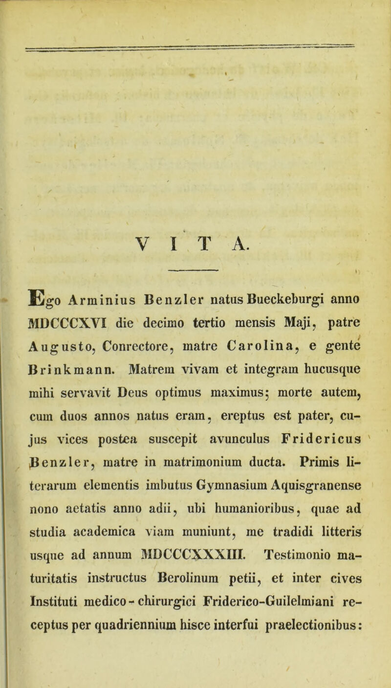 Ego Arminius Benzler natus Bueckeburgi anno MDCCCXYI die decimo tertio mensis Maji, patre Augusto, Conrectore, matre Caro lina, e gente Brinkmann. Matrem vivam et integram hucusque mihi servavit Deus optimus maximus; morte autem, cum duos annos natus eram, ereptus est pater, cu- jus vices postea suscepit avunculus Fridericus ' Benzler, matre in matrimonium ducta. Primis li- terarum elementis imbutus Gymnasium Aquisgranense nono aetatis anno adii, ubi humanioribus, quae ad studia academica viam muniunt, me tradidi litteris usque ad annum MDCCCXXXIII. Testimonio ma- turitatis instructus Berolinura petii, et inter cives Instituti medico-chirurgici Friderico-Guilelmiani re- ceptus per quadriennium hisce interfui praelectionibus: