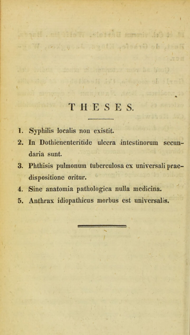 ( I T H E S E S. 1. Syphilis localis non existit. 2. In Dothienenteritide ulcera intestinorum secun- daria sunt. 3. Phthisis pulmonum tuberculosa ex universali prae- dispositione oritur. 4. Sine anatomia pathologica nulla medicina. 5. Anthrax idiopathicus morbus est universalis.