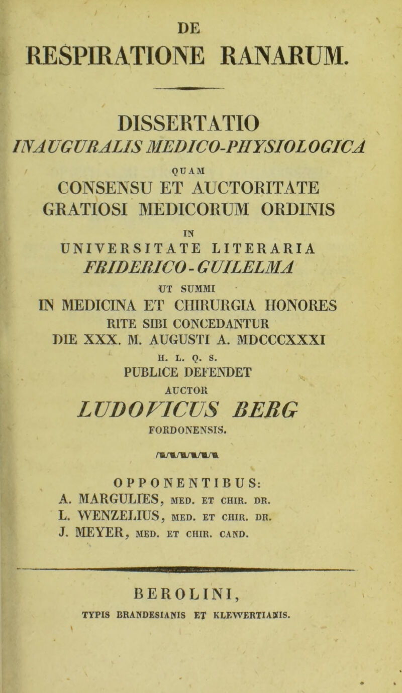 DE RESPIRATIONE RANARUM. DISSERTATIO IN A UGVRALIS MEDICO-PHYSIOL OGICA QO AM CONSENSU ET AUCTORITATE GRATIOSI MEDICORUM ORDINIS UNIVERSITATE LITERARIA FRIDERICO - GUILELMA UT SUMMI IN MEDICINA ET CHIRURGIA HONORES RITE SIRI CONCEDANTUR DIE XXX. M. AUGUSTI A. MDCCCXXXI II. L. Q. S. PUBLICE DEFENDET AUCTOR LUDO FICUS BERG FORDONENSIS. wiTW+r*. OPPONENTIBUS: A. MARGULIES, med. et chir. dr. L. WENZELIUS, med. et ciiir. dr. J. MEYER, med. et chir. cand. BEROLINI, * TYPIS BRANDESIANIS ET KLEWERTIADfIS.