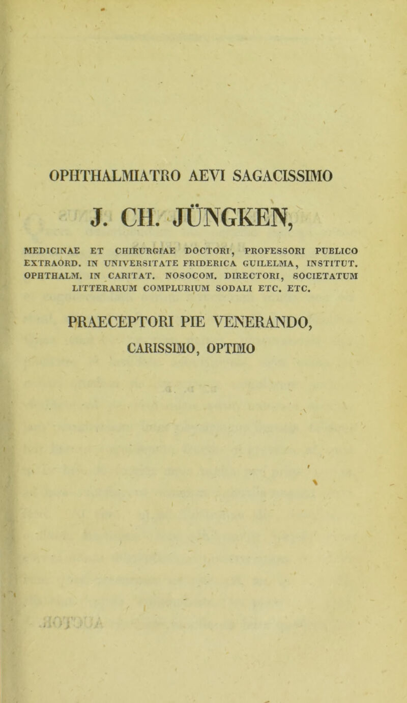 OPHTHALMIATRO AEVI SAGACISSIMO J. CH. JUPnGKEN, MEDICINAE ET CHIRURGIAE DOCTORI, PROFESSORI PUBLICO EXTRAORD. IN UNIVERSITATE FRIDERICA GUILELMA, INSTITUT. OPHTHALM. IN CARIT AT. NOSOCOM. DIRECTORI, SOCIETATUM LITTERARUM COMPLURIUM SODALI ETC. ETC. PRAECEPTORI PIE VENERANDO, CARISSIMO, OPTIMO