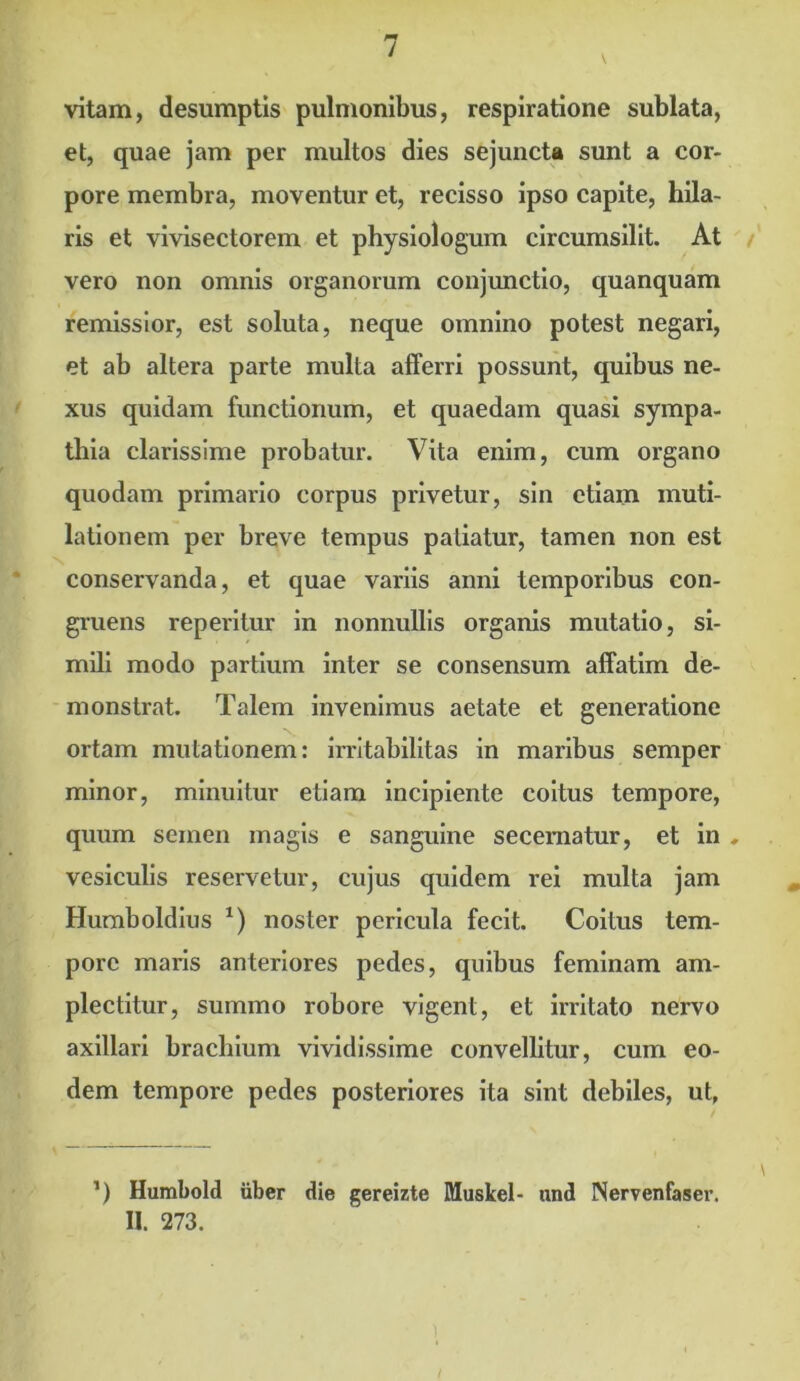 vitam, desumptis pulmonibus, respiratione sublata, et, quae jam per multos dies sejuncta sunt a cor- pore membra, moventur et, recisso ipso capite, hila- ris et vivisectorem et physiologum circumsilit. At vero non omnis organorum conjunctio, quanquam remissior, est soluta, neque omnino potest negari, et ab altera parte multa afferri possunt, quibus ne- xus quidam functionum, et quaedam quasi sympa- thia clarissime probatur. Vita enim, cum organo quodam primario corpus privetur, sin etiam muti- lationem per breve tempus patiatur, tamen non est conservanda, et quae variis anni temporibus con- gruens reperitur in nonnullis organis mutatio, si- mili modo partium inter se consensum affatim de- monstrat. Talem invenimus aetate et generatione ortam mutationem: irritabilitas in maribus semper minor, minuitur etiam incipiente coitus tempore, quum semen magis e sanguine secernatur, et in , vesiculis reservetur, cujus quidem rei multa jam Humboldius x) noster pericula fecit. Coitus tem- pore maris anteriores pedes, quibus feminam am- plectitur, summo robore vigent, et irritato nervo axillari brachium vividissime convellitur, cum eo- dem tempore pedes posteriores ita sint debiles, ut, ’) Humbold uber die gereizte Muskel- nnd Nervenfaser. II. 273.