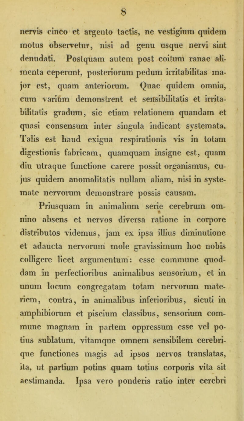 nervis cinco et argento tactis, ne vestigium quidem motus observetur, nisi ad genu usque nervi sint denudati. Postquam autem post coitum ranae ali- menta ceperunt, posteriorum pedum irritabilitas ma- jor est, quam anteriorum. Quae quidem omnia, cum varium demonstrent et sensibilitatis et irrita- bilitatis gradum, sic etiam relationem quandam et quasi consensum inter singula indicant systemata. Talis est haud exigua respirationis vis in totam digestionis fabricam, quamquam insigne est, quam diu utraque functione carere possit organismus, cu- jus quidem anomalitatis nullam aliam, nisi in syste- mate nervorum demonstrare possis causam. Priusquam in animalium serie cerebrum om- nino absens et nervos diversa ratione in corpore distributos videmus, jam cx ipsa illius diminutione et adaucta nervorum mole gravissimum lioc nobis colligere licet argumentum: esse commune quod- dam in perfectioribus animalibus sensorium, et in unum locum congregatam totam nervorum mate- riem, contra, in animalibus inferioribus, sicuti in amphibiorum et piscium classibus, sensorium com- mune magnam in partem oppressum esse vel po- tius sublatum, vitamque omnem sensibilem cerebri- que functiones magis ad ipsos nervos translatas, ita, ut partium potius quam totius corporis vita sit aestimanda. Ipsa vero ponderis ratio inter cerebri