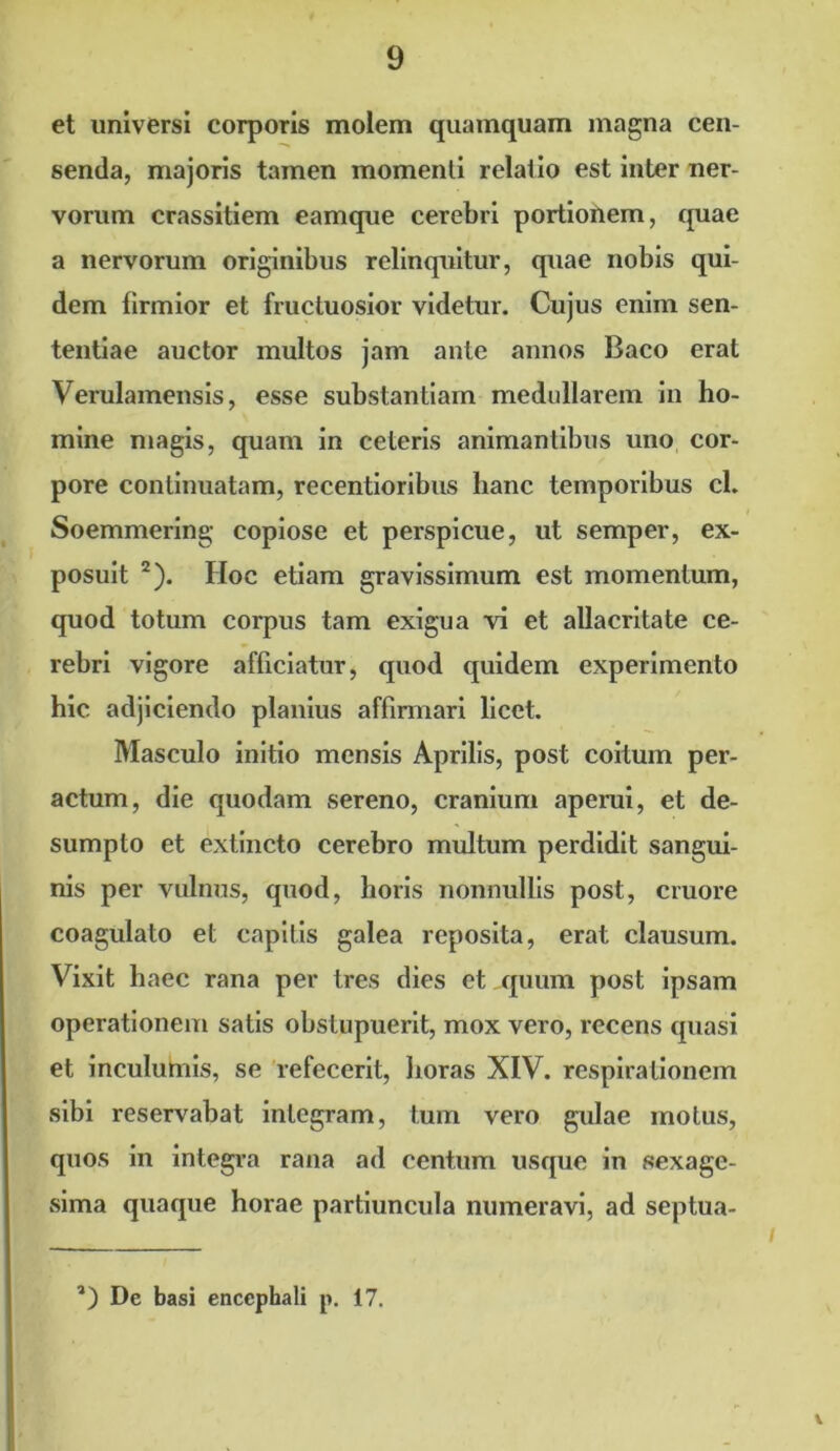 et universi corporis molem quamquam magna cen- senda, majoris tamen momenti relatio est inter ner- vorum crassitiem eamque cerebri portionem, quae a nervorum originibus relinquitur, quae nobis qui- dem firmior et fructuosior videtur. Cujus enim sen- tentiae auctor multos jam ante annos Baco erat Verulamensis, esse substantiam medullarem in ho- mine magis, quam in ceteris animantibus uno cor- pore continuatam, recentioribus hanc temporibus cl. Soemmering copiose et perspicue, ut semper, ex- posuit 2). Hoc etiam gravissimum est momentum, quod totum corpus tam exigua vi et allacritate ce- rebri vigore afficiatur, quod quidem experimento hic adjiciendo planius affirmari licet. Masculo initio mensis Aprilis, post coitum per- actum, die quodam sereno, cranium aperui, et de- sumpto et extincto cerebro multum perdidit sangui- nis per vulnus, quod, horis nonnullis post, cruore coagulato et capitis galea reposita, erat clausum. Vixit haec rana per tres dies et quum post ipsam operationem satis obstupuerit, mox vero, recens quasi et inculumis, se refecerit, horas XIV. respirationem sibi reservabat integram, tum vero gulae motus, quos in integra rana ad centum usque in sexage- sima quaque horae partiuncula numeravi, ad septua- ’) De basi encephali p. 17.