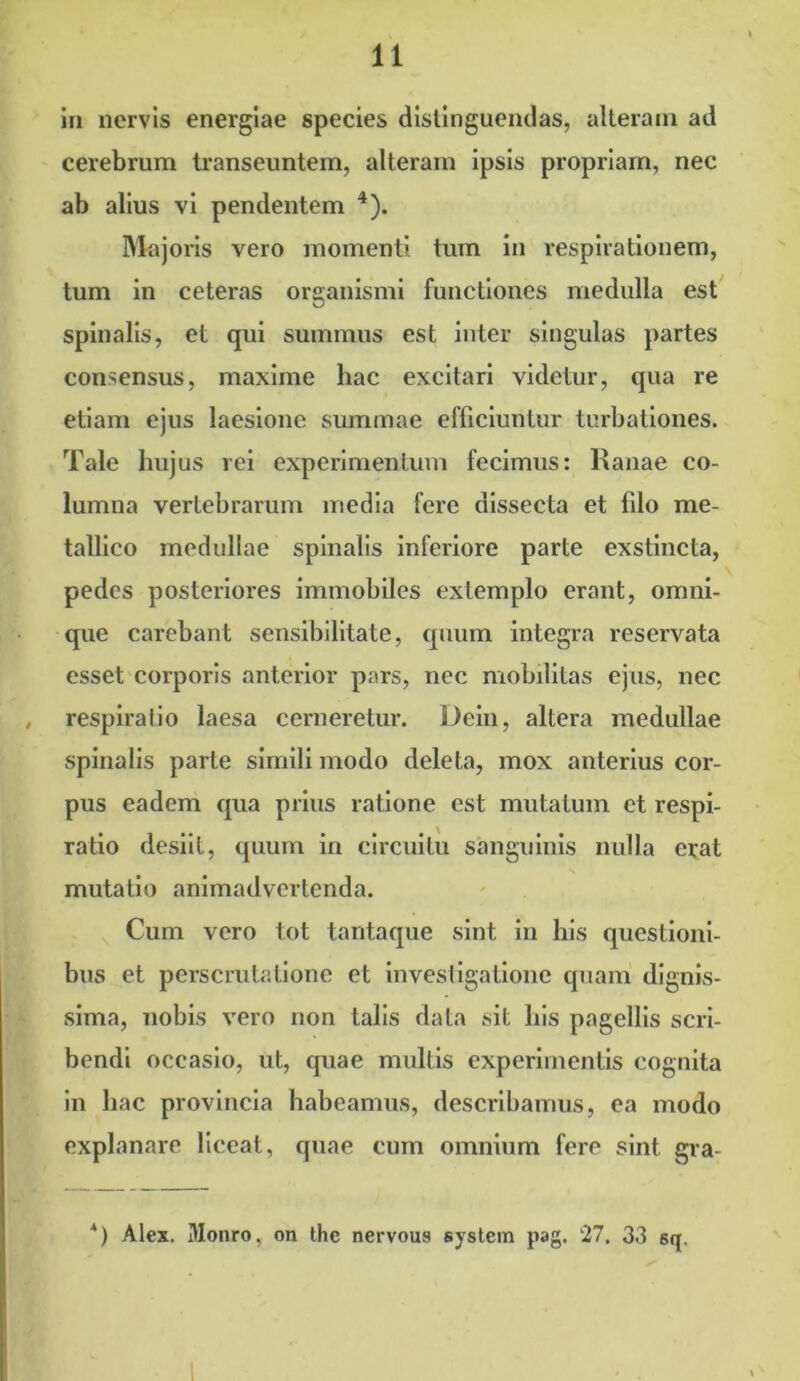 in nervis energiae species distinguendas, alteram ad cerebrum transeuntem, alteram ipsis propriam, nec ab alius vi pendentem 4). Majoris vero momenti tum in respirationem, tum in ceteras organismi functiones medulla est spinalis, et qui summus est inter singulas partes consensus, maxime hac excitari videtur, qua re etiam ejus laesione summae efficiuntur turbationes. Tale hujus rei experimentum fecimus: Ranae co- lumna vertebrarum media fere dissecta et filo me- tallico medullae spinalis inferiore parte exstincta, pedes posteriores immobiles extemplo erant, omni- que carebant sensibilitate, quum integra reservata esset corporis anterior pars, nec mobilitas ejus, nec , respiratio laesa cerneretur. Dein, altera medullae spinalis parte simili modo deleta, mox anterius cor- pus eadem qua prius ratione est mutatum et respi- ratio desiit, quum in circuitu sanguinis nulla erat mutatio animadvertenda. Cum vero tot tantaque sint in his questioni- bus et perscrutatione et investigatione quam dignis- sima, nobis vero non talis data sit his pagellis scri- bendi occasio, ut, quae multis experimentis cognita in hac provincia habeamus, describamus, ea modo explanare liceat, quae cum omnium fere sint gra- *) Alex. Monro, on the nervous system pag. 27. 33 sq.