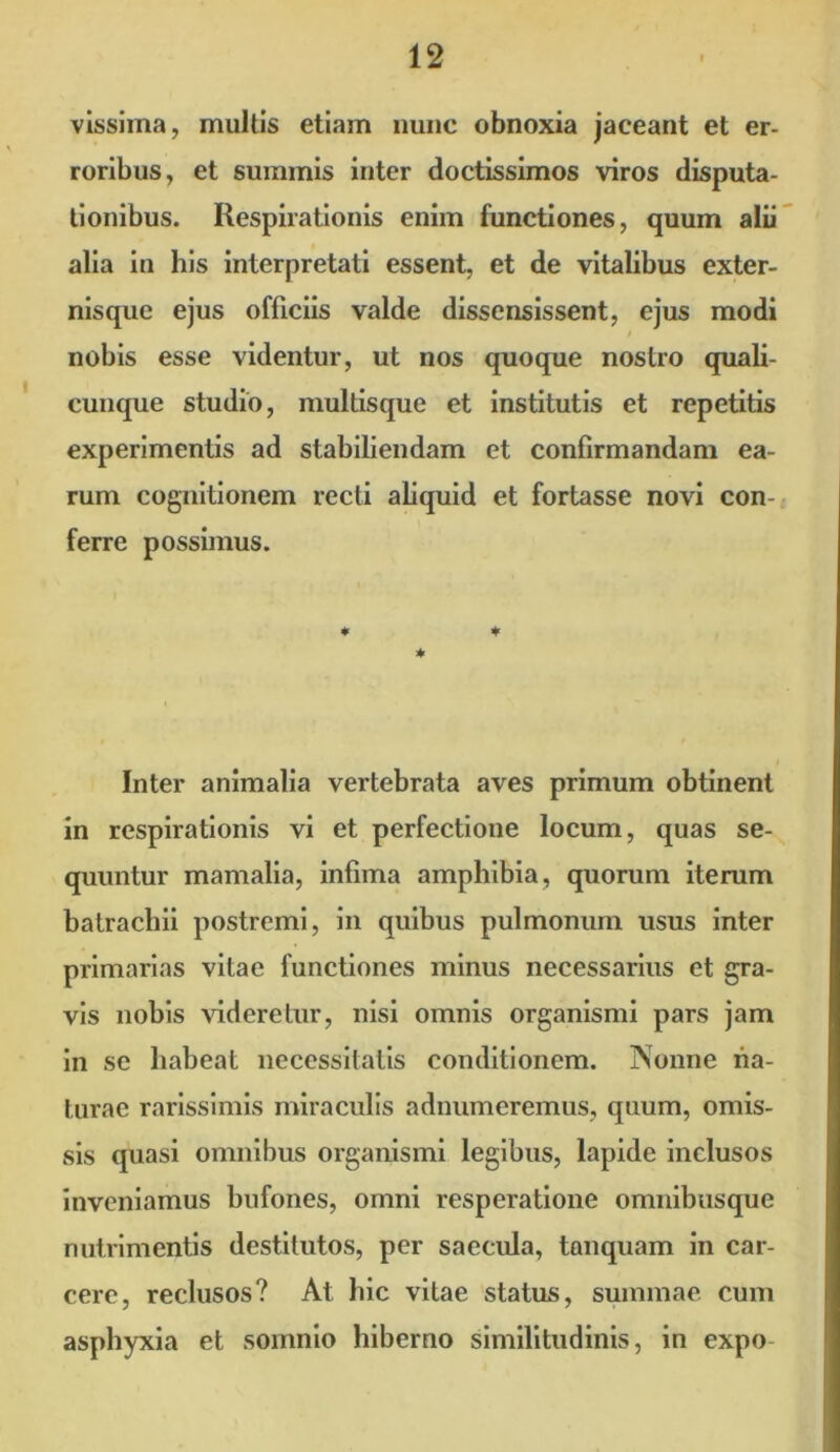 vissiina, multis etiam nunc obnoxia jaceant et er- roribus, et summis inter doctissimos viros disputa- tionibus. Respirationis enim functiones, quum alii alia in his interpretati essent, et de vitalibus exter- nisque ejus officiis valde dissensissent, ejus modi nobis esse videntur, ut nos quoque nostro quali- cunque studio, multisque et institutis et repetitis experimentis ad stabiliendam et confirmandam ea- rum cognitionem recti aliquid et fortasse novi con- ferre possimus. ♦ * Inter animalia vertebrata aves primum obtinent in respirationis vi et perfectione locum, quas se- quuntur mamalia, infima amphibia, quorum iterum batrachii postremi, in quibus pulmonum usus inter primarias vitae functiones minus necessarius et gra- vis nobis videretur, nisi omnis organismi pars jam in se habeat necessitatis conditionem. Nonne na- turae rarissimis miraculis adnumeremus, quum, omis- sis quasi omnibus organismi legibus, lapide inclusos inveniamus bufones, omni resperatione omnibusque nutrimentis destitutos, per saecula, tanquam in car- cere, reclusos? At hic vitae status, summae cum asphyxia et somnio hiberno similitudinis, in expo