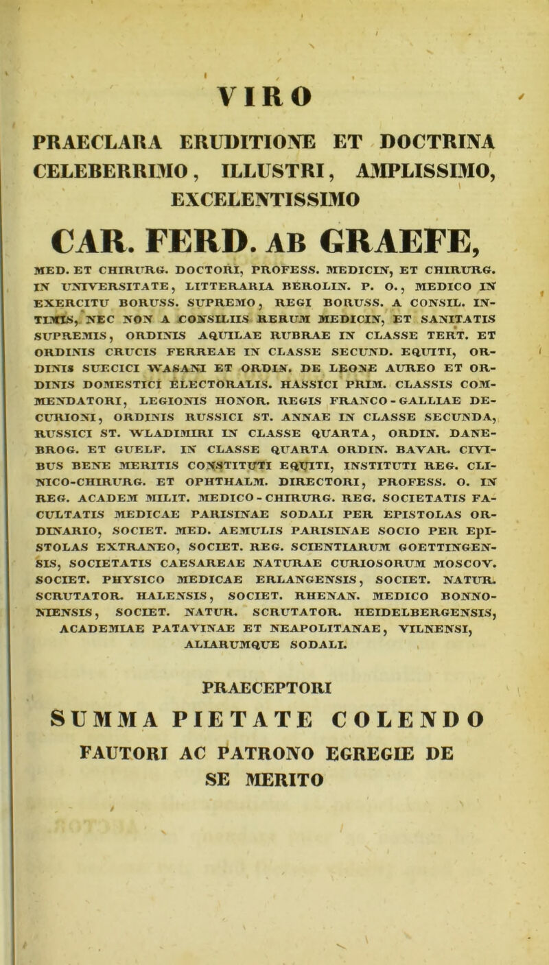 VIRO PRAECLARA ERUDITIONE ET DOCTRINA CELEBERRIMO, ILLUSTRI, AMPLISSIMO, EXCELENTISSIMO CAR. FERD. AB GRAEFE, MED. ET CHIRURG. DOCTORI, PROFESS. MEDICIN, ET CHIRURG. IX UNIVERSITATE, LITTERARIA BEROLIN. P. O., MEDICO IN EXERCITU BORUSS. SUPREMO, REGI BORUSS. A CONSIL. IN- TIMIS, NEC NOX A CONSILIIS RERUM MEDICIN, ET SAXITATIS SUPREMIS, ORDINIS AQUILAE RUBRAE IX CLASSE TERT. ET ORDINIS CRUCIS FERREAE IN CLASSE SECUXD. EQUITI, OR- DINIS SUECICI WASAM ET ORDIN. DE LEONE AUREO ET OR- DINIS DOMESTICI ELECTORALIS. HASSfCI PRIM. CLASSIS COM- MENDATORI, LEGIONIS HONOR. REGIS FRANCO - GALLIAE DE- CURIONI, ORDINIS RUSSICI ST. ANNAE IN CLASSE SECUNDA, RUSSICI ST. WLADIMIRI IN CLASSE QUARTA, ORDIN. DANE- BROG. ET GUELF. IN CLASSE QUARTA ORDIN. BAVAR. CIVI- BUS BENE MERITIS CONSTITUTI EQTJITI, INSTITUTI REG. CLI- NICO-CHIRURG. ET OPHTHALM. DIRECTORI, PROFESS. O. IN REG. ACADEM MILIT. MEDICO - CHIRURG. REG. SOCIETATIS FA- CULTATIS MEDICAE PARISINAE SODALI PER EPISTOLAS OR- DINARIO, SOCIET. MED. AEMULIS PARISINAE SOCIO PER Epl- STOLAS EXTRANEO, SOCIET. REG. SCIENTIARUM GOETTINGEN- SIS, SOCIETATIS CAESAREAE NATURAE CURIOSORUM MOSCOV. SOCIET. PHYSICO MEDICAE ERLANGENSIS, SOCIET. NATUR. SCRUTATOR HALENSIS, SOCIET. RHENAN. MEDICO BONNO- NIENSIS, SOCIET. NATUR. SCRUTATOR. HEIDELBERGENSIS, ACADEMIAE PATAVINAE ET NEAPOLITANAE, VILNENSI, ALLARUMQUE SODALI. PRAECEPTORI SUMMA PIETATE COLENDO FAUTORI AC PATRONO EGREGIE DE SE MERITO