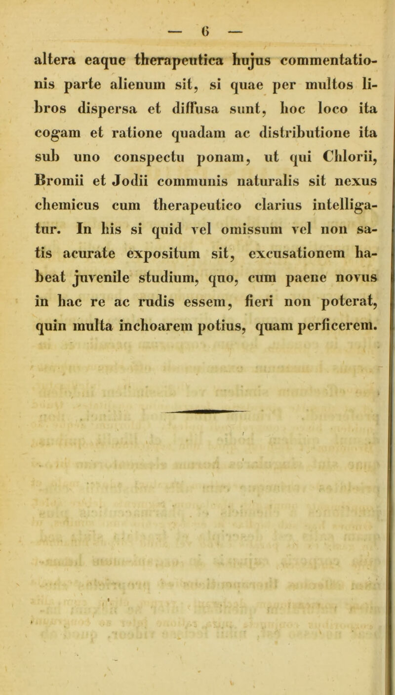 % , I altera eaque therapeutica hujus commentatio- nis parte alienum sit, si quae per multos li- hros dispersa et diffusa sunt, hoc loco ita cogam et ratione quadam ac distributione ita sub uno conspectu ponam, ut qui Chlorii, Bromii et Jodii communis naturalis sit nexus i i 9 chemicus cum therapeutico clarius intelliga- tur. In his si quid vel omissum vel non sa- tis acurate expositum sit, excusationem ha- beat juvenile studium, quo, cum paene novus in hac re ac rudis essem, fieri non poterat, quin multa inchoarem potius, quam perficerem.