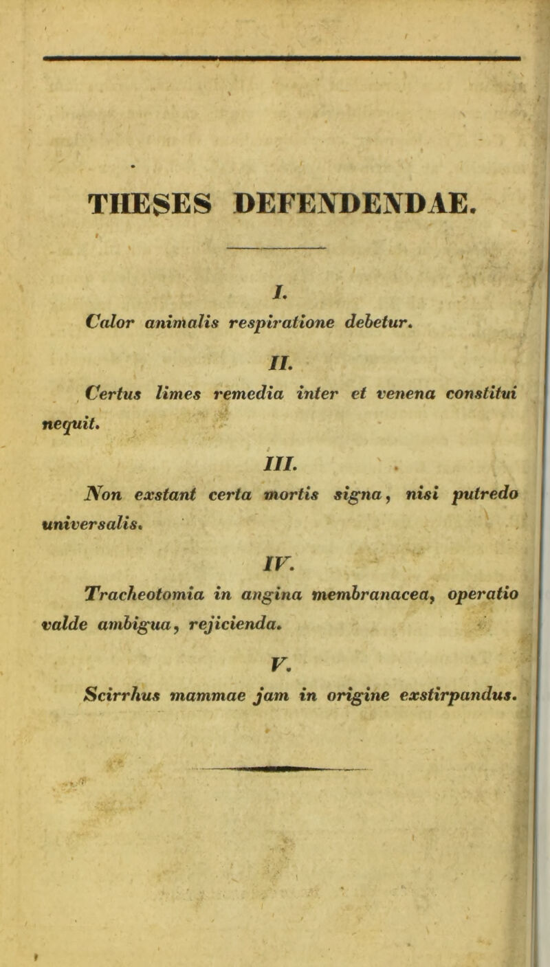 theses defendendae. , Calor animalis respiratione debetur. II. Certus limes remedia inter et venena constitui nequit. III. Non exstant certa mortis signa, nisi putredo universalis. Tracheotomia in angina membranacea, operatio valde ambigua, rejicienda. V. Scirrhus mammae jam in origine exstirpandus. ■