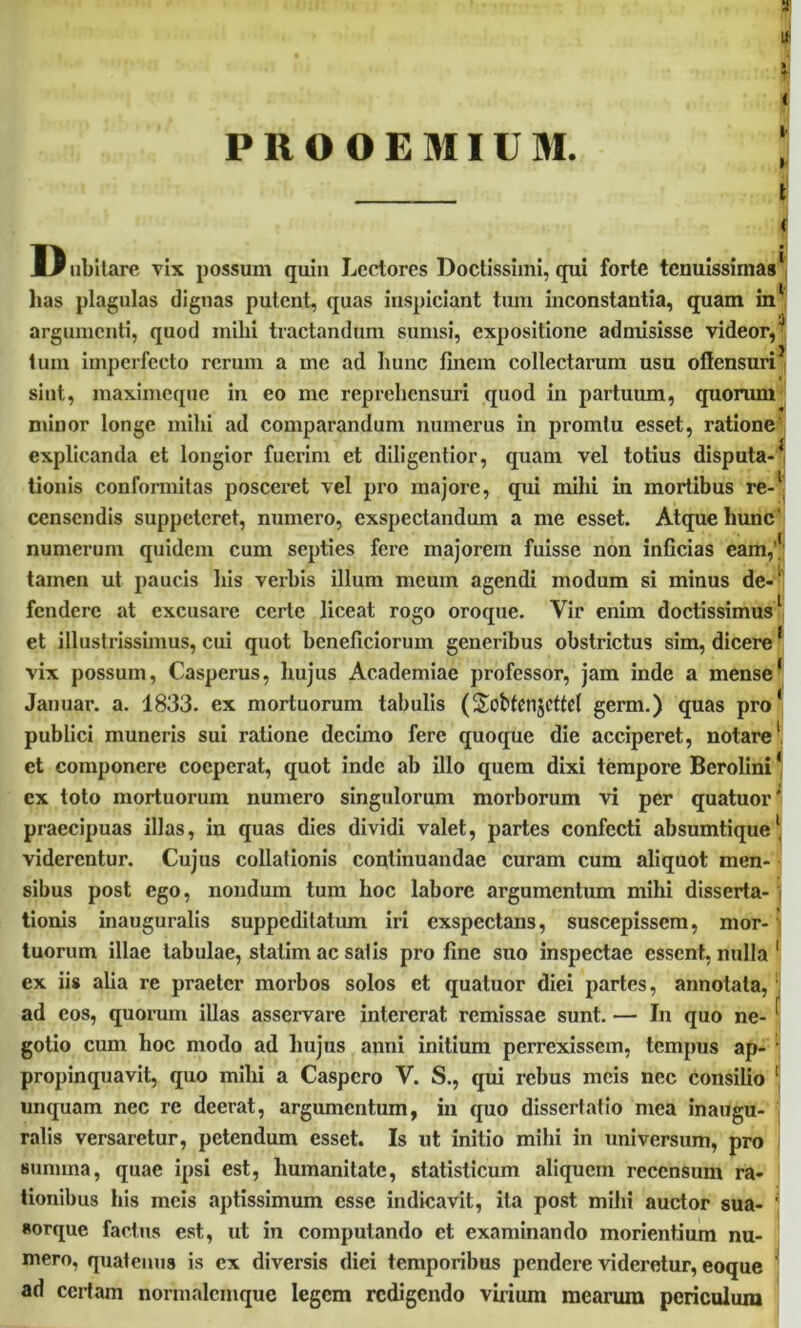 s Lf PROOEMIUM. ; t D ubitare vix possum quin Lectores Doctissimi, qui forte tenuissimas' lias plagulas dignas putent, quas inspiciant tum inconstantia, quam in' argumenti, quod mihi tractandum sumsi, expositione admisisse videor,'1 tum imperfecto rerum a me ad hunc finem collectarum usu offensuriJ sint, maximeque in eo me reprehensuri quod in partuum, quorum minor longe mihi ad comparandum numerus in promtu esset, ratione' explicanda et longior fuerim et diligentior, quam vel totius disputa-' tionis conformitas posceret vel pro majore, qui mihi in mortibus re-1 censendis suppeteret, numero, exspectandum a me esset. Atque hunc' numerum quidem cum septies fere majorem fuisse non inficias eam,' tamen ut paucis his verbis illum meum agendi modum si minus de- fendere at excusare certe liceat rogo oroque. Vir enim doctissimus1 et illustrissimus, cui quot beneficiorum generibus obstrictus sim, dicere' vix possum, Casperus, hujus Academiae professor, jam inde a mense' Januar. a. 1833. ex mortuorum tabulis (Sobtcnjcttd germ.) quas pro' publici muneris sui ratione decimo fere quoque die acciperet, notare1 et componere coeperat, quot inde ab illo quem dixi tempore Berolini' ex toto mortuorum numero singulorum morborum vi per quatuor; praecipuas illas, in quas dies dividi valet, partes confecti absumtique1 viderentur. Cujus collationis continuandae curam cum aliquot men- sibus post ego, nondum tum hoc labore argumentum mihi disserta- tionis inauguralis suppeditatum iri exspectans, suscepissem, mor- tuorum illae tabulae, statim ac salis pro fine suo inspectae essent, nulla 1 ex iis alia re praeter morbos solos et quatuor diei partes, annotata, ad cos, quorum illas asservare intererat remissae sunt. — In quo ne- ^ gotio cum hoc modo ad hujus anni initium perrexissem, tempus ap- 1 propinquavit, quo mihi a Caspcro V. S., qui rebus meis nec consilio 1 unquam nec re deerat, argumentum, in quo dissertatio mea inaugu- ratis versaretur, petendum esset. Is ut initio mihi in universum, pro sunnna, quae ipsi est, humanitate, statisticum aliquem recensum ra- tionibus his meis aptissimum esse indicavit, ita post mihi auctor sua- ' «orque factus est, ut in computando et examinando morientium nu- mero, quatenus is ex diversis diei temporibus pendere videretur, eoque ad certam normalcmque legem redigendo virium mearum periculum
