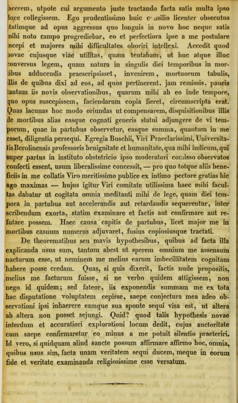 acorem, utpote cui argumento juste tractando facta satis multa ipso luce collegissem. Ego prudentissimo huic C' usilio licenter obsecutus itafiinque ad opus aggressus quo longuis in novo hoc neque salis nilii noto campo progrediebar, eo et perfectiora ipse a me postulare ncepi et majores mihi difficultates oboriri intellexi. Accedit quod lovac cujusque viae utilitas, quam lentabam, ut huc atque illuc conversus legem, quam natura in singulis diei temporibus in mor- tibus adducendis praescripsisset, invenirem, mortuorum tabulis, illis de quibns dixi ad eos, ad quos pertinerent, jam remissis, paucis tantum iis novis observationibus, quarum milii ab eo inde tempore, quo opus suscepissem, faciendarum copia fieret, circumscripta erat. Quas lacunas hoc modo oriundas ut compensarem, disqnisilionibus illis de mortibus alias casque cognati generis statui adjungere de vi tem- porum, quae in partubus observetur, easque summa, quantum in me esset, diligentia persequi. Egregia Buschii, Viri Praeclarissimi, Universita- tis Berofinensis professoris benignitate et humanitate, qua mihi indicum, qui super partus in instituto obstetricio ipso moderatori cor.iisso observatos confecti essent, usum liberalissime concessit, — pro quo totque aliis bene- ficiis in me collatis Viro meritissimo publice ex intimo pectore gratias hic ago maximas — hujus igitur Viri comitate utilissima haec mihi facul- tas dabatur Ut cogitata omnia meditanti milii de lege, quam diei tem- pora in partubus aut accelerandis aut retardandis sequerentur, inter scribendum exorta, statim examinare et factis aut confirmare aut re- futare possem. Haec causa capitis de partubus, licet major me in mortibus casuum numerus adjuvaret, fusius copiosiusque tractati. De theorematibus seu mavis hypothesibus, quibus ad facta illa explicanda usus sum, tantum abest ut sperem omnium me assensum nacturum esse, ut neminem me melius earum imbecillitatem cognitam habere posse credam. Quas, si quis dixerit, factis nude propositis, melius me facturum fuisse, si ne verbo quidem attigissem, non nego id quidem; sed fateor, iis exponendis summam me ex tota hac disputatione voluptatem cepisse, saepe conjectura mea adeo ob- servationi ipsi inhaerere eamque sua sponte sequi visa est, ut altera ab altera non posset sejungi. Quid? quod talis hypothesis novae interdum et accuratiori explorationi locum dedit, cujus auctoritate cum saepe confirmaretur eo minus a me potuit silentio praeteriri. Id vero, si qnidquam aliud sancte possum affirmare affirmo hoc, omnia, quibus usus sim, facta unam veritatem sequi ducem, meque in eorum i fide et veritate examinanda religiosissime esse versatum.