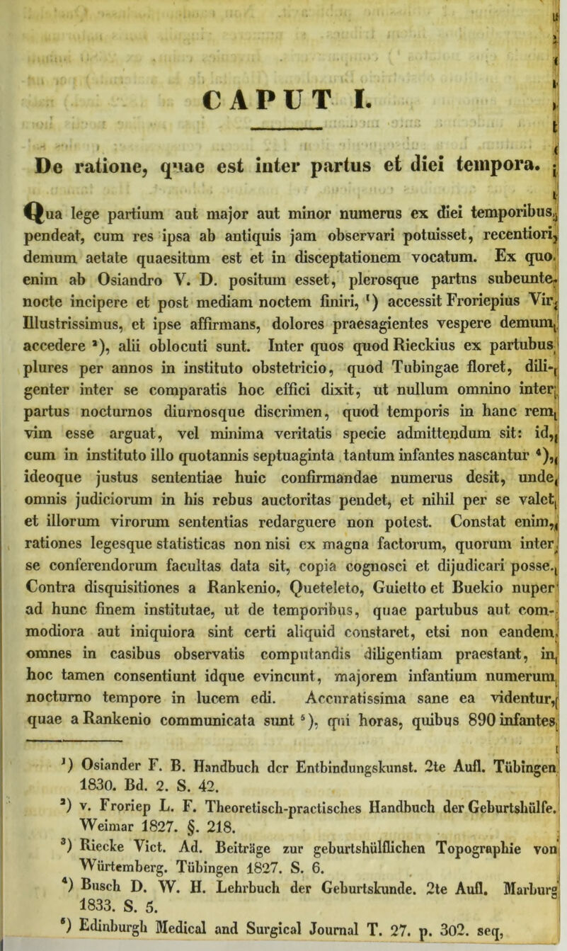 CAPUT I. u % * ( > l De ratione, quae est inter partus et diei tempora. • •1 * '■ ‘ • ia. -• ‘ , ' - ! ‘ f, Qua lege partium aut major aut minor numerus cx diei temporibus,, pendeat, cum res ipsa ab antiquis jam observari potuisset, recentiori, demum aetate quaesitum est et in disceptationem vocatum. Ex quo. enim ab Osiandro V. D. positum esset, plerosque partus subeunte, nocte incipere et post mediam noctem finiri, 1 * 3) accessit Froriepius Vir. Illustrissimus, et ipse affirmans, dolores praesagientes vespere demum, accedere *), alii oblocuti sunt. Inter quos quod Rieckius ex partubus^ plures per annos in instituto obstetricio, quod Tubingae floret, dili-, genter inter se comparatis hoc effici dixit, ut nullum omnino inter- partus nocturnos diurnosque discrimen, quod temporis in hanc rem, vim esse arguat, vel minima veritatis specie admittendum sit: id„ cum in instituto illo quotannis septuaginta tantum infantes nascantur 4)„ ideoque justus sententiae huic confirmandae numerus desit, unde, omnis judiciorum in his rebus auctoritas pendet, et nihil per se valet, et illorum virorum sententias redarguere non potest. Constat enim,, rationes legesque statisticas non nisi cx magna factorum, quorum inter, se conferendorum facultas data sit, copia cognosci et dijudicari posse.. Contra disquisitiones a Rankenio, Queteleto, Guielto et Buekio nuper ad hunc finem institutae, ut de temporibus, quae partubus aut com- modiora aut iniquiora sint certi aliquid constaret, etsi non eandem, omnes in casibus observatis computandis diligentiam praestant, in, hoc tamen consentiunt idque evincunt, majorem infantium numerum, nocturno tempore in lucem edi. Accuratissima sane ea videntur,j quae a Rankenio communicata sunt5), qui horas, quibus 890 infantes, i J) Osiander F. B. Handbuch der Entbindungslcunst. 2te Auli. Tiibingen 1830. Bd. 2. S. 42. a) v. Froriep L. F. Theoretiscli-practisches Handbuch der Geburtslnilfe. Weimar 1827. §. 218. 3) Rieclce Viet. Ad. Beitriige zur geburtshiilflichen Topogrnphie von Wiirtemberg. Tiibingen 1827. S. 6. 4) Busch D. W. H. Lehrbuch der Geburtskunde. 2te Auli. Marburg 1833. S. 5. *) Edinburgk Medical and Surgical Journal T. 27. p. 302. seq,