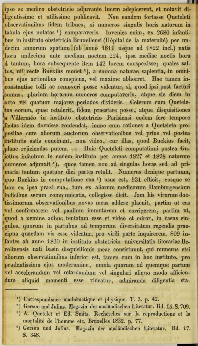 . ipso se medico obstetricio adjuvante lucem adspicerent, et notavit di- jjligcnlissime et utilissime publicavit. Non eandem fortasse Queteleti observationibus fidem tribues, si numeros singulis horis natorum in ^ tabula ejus notatos 1 * 3) comparaveris. Invenies enim, ex 2680 infanti- bus in instituto obstetricio Bruxellensi (Hopital de la maternite) per un- ^decim annorum spatium (ab anno 1811 usque ad 1822 incl.) natis hora imdecima ante mediam noctem 224, ipsa mediae noctis hora ■■ jbus ejus actionibus conspicua, vel maxime abhorret. Hae tamen in- constantiae tolli ac removeri posse videntur, si, quod ipsi post facturi furnus, plurium horarum numeros computaveris, atque sic diem in octo Vel quatuor majores periodos divideris. Ceterum cum Quetele- tus eorum, quae retulerit, fidem praestare posse, atque disquisitiones a Villermeo in instituto obstetricio Parisiensi eodem fere tempore factas idem docuisse contendat, immo cum rationes a Queteleto pro- positae cum aliorum auctorum observationibus vel prius vel postea institutis satis concinant, non video, cur illas, quod Buekius facit, if plane rejiciendas putem. — Huic Queteleti computationi postea Gu- iettus infantum in eodem instituto per annos 1827 et 1828 natorum ^numeros adjunxit *), quos tamen non ad singulas horas sed ad pri- maria tantum quatuor diei partes retulit. Numerus denique partuum, quo Buekius in computatione sua 4) usus est, 931 efficit, eosque se tum ex ipsa praxi sua, tum ex aliorum medicorum Hamburgcnsium 'indicibus secum communicatis, collegisse dicit. Jam his virorum doc- tissimorum observationibus novas meas addere placuit, partim ut eas vel confirmarem vel paullinn immutarem et corrigerem, partim ut, quod a nemine adhuc tentatum esse et video et miror, in casus sin- Igulos, quorum in partubus ad temporum diversitatem regendis prae- cipua quaedam vis esse videatur, pro virili parte inquirerem. 809 in- fantes ab anno 1830 in instituto obstetricio universitatis literariae Be- rolinensis nati basin disquisitionis meae consistuunt, qui numerus etsi aliorum observationibus inferior est, tamen cum in hoc instituto, pro prudentissimo ejus moderamine, omnia quorum ad quemque partum vel accelerandum vel retardandum vel singulari aliquo modo afficien- dum aliquid momenti esse videatur, admiranda diligentia sta- A tantum, hora subsequente item 142 lucem conspexisse 5 quales sal- ,tus, uti recte Buekius monet a), a summa naturae sapientia, in omni- ’) Correspondance mathematique et pliysique. T. 3. p. 42. a) Gerson und Julius. Magazin der auslandischen Literatur. Bd. 15. S. 709. 3) A. Quetelet et Ed. Smits. Recherclies sur la reproductions et la mortalite de 1’homme etc. Bruxelles 1832. p. 77. *) Gerson und Julius. Magazin der auslandischen Literatur. Bd. 17. S. 348.