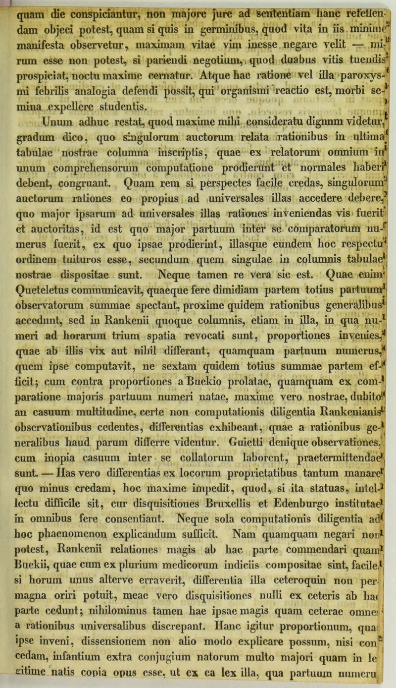 quam die conspiciantur, non majore jure ad sententiam hanc refellen- dam objeci potest, quam si quis in germinibus, quod vita in iis minime'' manifesta observetur, maximam vitae vim inesse negare velit — mi-u ruin esse non potest, si pariendi negotium,. quod duabus vitis tuendis' prospici at, noctu maxime cernatur. Atque hac ratione vel illa paroxys-* mi febrilis analogia defendi possit, qui organismi reactio est, morbi se-1 mina expellere studentis. * Unum adhuc restat, quod maxime milii consideratu dignnm videtur, gradum dico, quo singulorum auctorum relata rationibus in ultima* tabulae nostrae columna inscriptis, quae ex relatorum omnium in1 unum comprehensorum computatione prodierunt et normales haberi1 debent, congruant. Quam rem si perspectes facile credas, singulorum^ auctorum rationes eo propius ad universales illas accedere debere,3, quo major ipsarum ad universales illas rationes inveniendas vis fuerit et auctoritas, id est quo major partuum inter se comparatorum nu-r merus fuerit, ex quo ipsae prodierint, illasque eundem hoc respectu* ordinem tuituros esse, secundum quem singulae in columnis tabulae1, nostrae dispositae sunt. Neque tamen re vera sic est. Quae enim' Queteletus communicavit, quaeque fere dimidiam partem totius partuum1' observatorum summae spectant, proxime quidem rationibus generalibus1 accedunt, sed in Rankenii quoque columnis, etiam in illa, in qua nu-1 meri ad horarum trium spatia revocati sunt, proportiones in venies,’■* quae ab illis vix aut nihil dilFerant, quamquam partuum numerus, quem ipse computavit, ne sextam quidem totius summae partem ef-l< ficit; cum contra proportiones a Buekio prolatae, quamquam ex coni-1 paratione majoris partuum numeri natae, maxime vero nostrae, dubito1* an casuum multitudine, certe non computationis diligentia Rankenianis1 observationibus cedentes, diJFcrentias exhibeant, quae a rationibus gc-1 I neralibus haud parum differre videntur. Guictti denique observationes, cum inopia casuum inter se collatorum laborent, praetermittendae1 sunt. — Has vero differentias ex locorum proprietatibus tantum manarer quo minus credam, hoc maxime impedit, quod, si ita statuas, intel-1 lectu difficile sit, cur disquisitiones Bruxellis et Edenburgo institutae1 in omnibus fere consentiant. Neque sola computationis diligentia aiK hoc phaenomenon explicandum sufficit. Nam quamquam negari non1 potest, Rankenii relationes magis ab hac parte commendari quam1 Buekii, quae cum ex plurium medicorum indiciis compositae sint, facile,1 si horum unus alterve erraverit, differentia illa ceteroquin non per , magna oriri potuit, meae vero disquisitiones nulli ex ceteris ab hac parte cedunt; nihilominus tamen hae ipsae magis quam ceterae omne, a rationibus universalibus discrepant. Ilanc igitur proportionum, qua: ipse inveni, dissensionem non alio modo explicare possum, nisi con& cedam, infantium extra conjugium natorum multo majori quam in le citime natis copia opus esse, ut ex ea lex illa, qua partuum ninneru