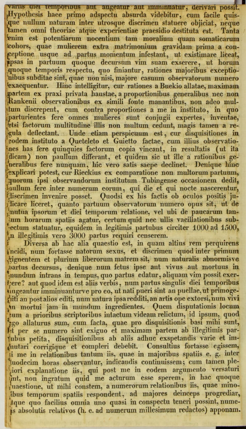 YTHTB mei TcmpTmDUB tot sugeatur aut imminuatur, derivari possit. B LHypothesis liaee primo adspectu absurda videbitur, cum facile quis- jque nullum naturam inter utrosque discrimen statuere objiciat, neque tamen omni theoriae atque experientiae praesidio destituta est. Tanta fenim est potentiarum uocentium tam moralium quam somaticarum (cohors, quae mulierem extra matrimonium gravidam prima a con- ceptione usque ad parius momentum infestant, ut existimare liceat, [ipsas in partuum quoque decursum vim suam exserere, ut horum quoque temporis respectu, quo finiantur, rationes majoribus exceptio- nibus subditae sint, quae non nisi, majore casuum observatorum numero Exaequentur. Hinc intelligitur, cur rationes a Buekio allatae, maximam pariem ex praxi privata haustae, a proportionibus generalibus nec non 'JHankenii observationibus ex simili fonte manantibus, non adeo mul- ,'tum discrepent, cum contra proportiones a me in instituto, in quo • parturientes fere omnes mulieres sunt conjugii expertes, inventae, ,rtsi factorum multitudine illis non multum cedunt, magis tamen a re- cula dellectant. Unde etiam perspicuum est, cur disquisitiones in > eodem instituto a Queteleto et Guietto factae, cum illius observatio- :nes has fere quinquies factorum copia vincant, in resultatis (ut ita illicam) non paullum differant, et quidem sic ut ille a rationibus ge- neralibus fere nunquam, hic vero satis saepe declinet. Denique hinc '•Explicari potest, cur Rieckius cx comparatione non multorum partuum, quorum ipsi observandorum institutum Tubingense occasionem dedit, laullum fere inter numerum eorum, qui die et qui nocte nascerentur, qliscrimen invenire posset. Quodsi cx his factis ob oculos positis ju- jdicare liceret, quanto partuum observatorum numero opus sit, ut de ,’mutua ipsorum et diei temporum relatione, vel ubi de paucarum tan- lum horarum spatiis agatur, certum quid nec ullis vacillationibus sub- jectum statuatur, equidem in legitimis partubus circiter 1000 ad 1500, \n illegitimis vero 3000 partus requiri censerem. Diversa ab hac alia quaestio est, in quam altius rem perquirens i ncidi, num fortasse natorum sexus, et discrimen quod inter primum gignentem et plurium liberorum matrem sit, num naturalis abnormisve narius decursus, denique num fetus ipse aut vivus aut mortuus in 'nundum intrans in tempus, quo partus edatur, aliquam vim possit exer- J^ere? aut quod idem est aliis verbis, num partus singulis diei temporibus Elugeantur imminuanturve pro eo, ut nati pueri sint an puellae, ut primoge- niti an post alios editi, num natura ipsa redditi, an artis ope extorsi, num vivi jHn mortui jam in mundum ingredientes. Quem disputationis locum tum a prioribus scriptoribus intactum videam relictum, id ipsum, quod Sgo allaturus sum, cum facta, quae pro disquisitionis basi mihi sunt, ht per se numero sint exiguo et maximam partem ab illegitimis par- ^ubus petita, disquisitionibus ab aliis adhuc exspetandis varie et im- 4'nutari corrigique et compleri debebit. Consultius fortasse egissem, u me in relationibus tantum iis, quae in majoribus spatiis e. g. inter Vodecim horas observantur, indicandis continuissem; cum tamen ple- niori explanatione iis, qui post me in eodem argumento versaturi unt, non ingratum quid me acturum esse sperem, in hac quoque • | uaestione, ut mihi constem, a numerorum relationibus iis, quae mino- .ibus temporum spatiis respondent, ad majores deinceps progrediar, ;tque quo facilius omnia uno quasi in conspectu teneri possint, numc- |s absolutis relativos (h. e. ad numerum millesimum redactos) apponam.