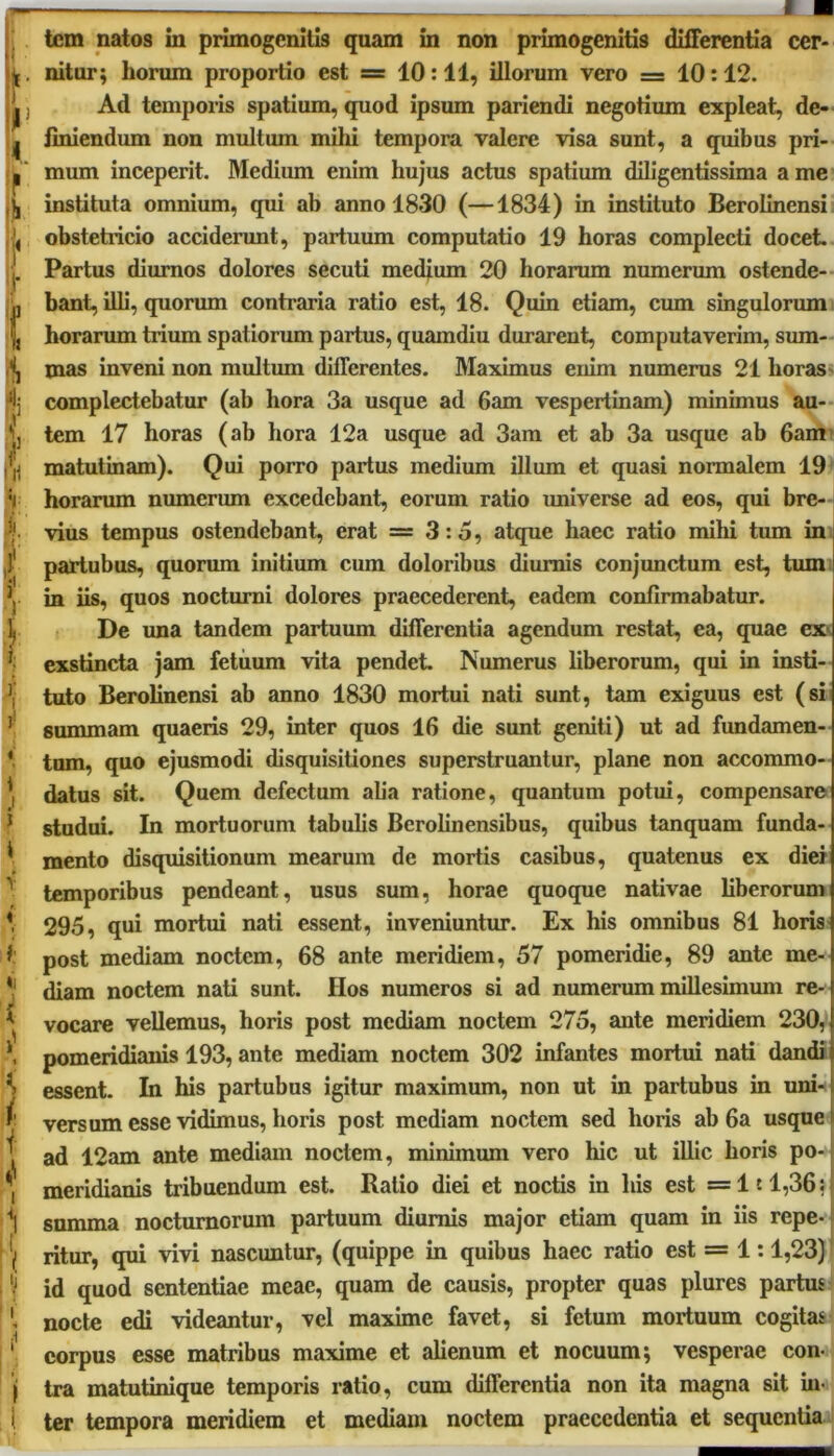 tem natos in primogenitis quam in non primogenitis differentia cer- nitur; horum proportio est = 10:11, illorum vero = 10:12. Ad temporis spatium, quod ipsum pariendi negotium expleat, de- finiendum non multum milii tempora valere visa sunt, a quibus pri- mum inceperit. Medium enim hujus actus spatium diligentissima a me instituta omnium, qui ab anno 1830 (—1834) in instituto Berolinensi obstetricio acciderunt, partuum computatio 19 horas complecti docet. Partus diurnos dolores secuti medium 20 horarum numerum ostende- bant, illi, quorum contraria ratio est, 18. Quin etiam, cum singulorum horarum trium spatiorum partus, quamdiu durarent, computaverim, sum- mas inveni non multum differentes. Maximus enim numerus 21 horas complectebatur (ab hora 3a usque ad 6am vespertinam) minimus au- tem 17 horas (ab hora 12a usque ad 3am et ab 3a usque ab 6am matutinam). Qui porro partus medium illum et quasi normalem 19 horarum numerum excedebant, eorum ratio universe ad eos, qui bre- vius tempus ostendebant, erat = 3:5, atque haec ratio mihi tum in partubus, quorum initium cum doloribus diurnis conjunctum est, tum in iis, quos nocturni dolores praecederent, eadem confirmabatur. De una tandem partuum differentia agendum restat, ea, quae ex exstincta jam fetuum vita pendet. Numerus liberorum, qui in insti- tuto Berolinensi ab anno 1830 mortui nati sunt, tam exiguus est (si summam quaeris 29, inter quos 16 die sunt geniti) ut ad fundamen- tum, quo ejusmodi disquisitiones superstruantur, plane non accommo- datus sit. Quem defectum alia ratione, quantum potui, compensare studui. In mortuorum tabulis Berolinensibus, quibus tanquam funda- mento disquisitionum mearum de mortis casibus, quatenus ex diei temporibus pendeant, usus sum, horae quoque nativae liberorum 295, qui mortui nati essent, inveniuntur. Ex his omnibus 81 horis post mediam noctem, 68 ante meridiem, 57 pomeridie, 89 ante me- diam noctem nati sunt. Hos numeros si ad numerum millesimum re- vocare vellemus, horis post mediam noctem 275, ante meridiem 230, pomeridianis 193, ante mediam noctem 302 infantes mortui nati dandi essent. In his partubus igitur maximum, non ut in partubus in uni- versum esse vidimus, horis post mediam noctem sed horis ab 6a usque ad 12am ante mediam noctem, minimum vero hic ut illic horis po- meridianis tribuendum est. Ratio diei et noctis in his est =1:1,36; gamma nocturnorum partuum diurnis major etiam quam in iis repe- ritur, qui vivi nascuntur, (quippe in quibus haec ratio est = 1:1,23) id quod sententiae meae, quam de causis, propter quas plures partus nocte edi videantur, vel maxime favet, si fetum mortuum cogitas corpus esse matribus maxime et alienum et nocuum; vesperae con- tra matutinique temporis ratio, cum differentia non ita magna sit in- ter tempora meridiem et mediam noctem praecedentia et sequentia