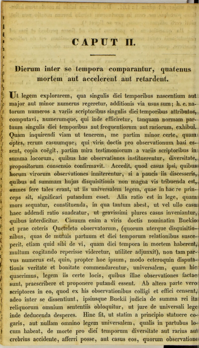 A •/ Dierum inter se tempora comparantur, quatenus mortem aut accelerent aut retardent. Ut legem explorarem, qua singulis diei temporibus nascentium aut major aut minor numerus regeretur, additionis via usus sum; li. e. na- torum numeros a variis scriptoribus singulis diei temporibus attributos, computavi, numerumque, qui inde efficiretur, tanquam normam par- tuum singulis diei temporibus aut frequentiorum aut rariorum, exhibui. Quam inquirendi viam ut tenerem, me partim minor certe, quami optes, rerum casuumque, qui viris doctis pro observationum basi es- sent, copia coegit, partim mira testimoniorum a variis scriptoribus in summa locorum, quibus hae observationes instituerentur, diversitate, propositorum consensio confirmavit. Accedit, quod casus ipsi, quibus horum virorum observationes inniterentur, si a paucis iis discesseris, quibus ad summam hujus disquisitionis non magna vis tribuenda est, omnes fere tales erant, ut iis universalem legem, quae in hac re prin- ceps sit, significari putandum esset. Alia ratio est in lege, quam mors sequatur, constituenda, in qua tantum abest, ut vel ullo casu haec addendi ratio suadeatur, ut gravissimi plures casus inveniantur, quibus interdicitur. Casuum enim a viris doctis nominatim Buekio et prae ceteris Queteleto observatorum, (quorum uterque disquisitio- nibus, quas de mutuis partuum et diei temporum relationibus susce- perit, etiam quid sibi de vi, quam diei tempora in mortem haberent, multum cogitando reperissc videretur, utiliter adjunxit), non tam par- vus numerus est, quin, propter hoc ipsum, modo ceteroquin disputa- tionis veritate et bonitate commendarentur, universalem, quam hic quaerimus, legem iis certe locis, quibus illae observationes factae sunt, praescribere et proponere putandi essent. Ab altera parte vero scriptores in eo, quod ex his observationibus colligi et effici censent, adeo inter se dissentiunt, ipsiusque Buekii judicia de summa rei ita reliquorum omnium sententiis obloquitur, ut jure de univei-sali lege inde deducenda desperes. Hinc fit, ut statim a principio statuere co- garis, aut nullam omnino legem universalem, qualis in partubus lo- cum habeat, de morte pro diei temporum diversitate aut rarius aul crebrius accidente, afferri posse, aut casus eos, quorum observatione