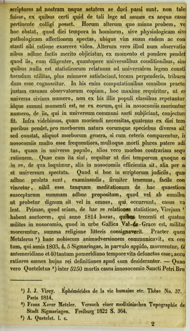 scriptores ad nostram usque aetatem se duci passi sunt, non tala fuisse, ex quibus certi quid de tali lege ad omnes ex aequo casu pertinente colligi posset. Horum alterum quo minus probem, ve hoc obstat, quod diei tempora in hominem, sive physiologicam siv< pathologicam affectionem spectas, ubique vim suam eadem ac con stanti sibi ratione exserere video. Alterum vero illud num observatio nibus adhuc factis merito objiciatur, ex momento et pondere pendet quod iis, cum diligenter, quantopere universalibus conditionibus, sin< quibus nulla est statisticorum relatuum ad universalem legem consti tuendam utilitas, plus minusve satisfaciant, tecum perpenderis, tribuen dum esse cognoscitur. In his enim computationibus omnibus praetei justam casuum observatorum copiam, hoc maxime requiritur, ut e? universa civium numero, non ex his illis populi classibus repetantur idque summi momenti est, ne ex eorum, qui in nosocomiis moriuntur numero, de iis, qui in universum communi sorti subjiciant, conjecturi fit. Infra videbimus, quam moriendi necessitas, quatenus ex diei tem poribus pendet, pro morborum natura eorumque speciebus diversa sit sed constat, aliquot morborum genera, si cum ceteris comparentur, ii nosocomiis multo esse frequentiora, multoque morti plures patere adi tus, quam in universo populo, alios vero morbos contrariam sequ rationem. Quae cum ita sint, sequitur ut diei temporum quoque a in re, de qua loquimur, alia in nosocomiis efficientia sit, alia per s< et universum spectata. Quod si hoc in scriptorum judiciis, qua< adhuc prolata sunt, examinandis, firmiter tenemus, facile con vincetur, nihil esse tanquam meditationum de hac quaestioni susceptarum summam adhuc propositum, quod vel ab omnibu ut probetur dignum sit vel in omnes, qui occurrunt, casus va leat. Primae, quod sciam, de hac re relationes stalisticae, Virejum 1 habent auctorem, qui anno 1814 horas, quibas trecenti et quatuo: milites in nosocomio, quod in urbe Gallica Yal.de-Grace est, militar morerentur, summa religione litteris consignaverit. Praeter quen Metzlerus s) hanc nobiscum animadversionem communicavit, ex ccn tum, qui annis 1803, 4, 5 Sigmaringae, in parvulo oppido, morerentur, 6^ antemeridiano et40tantum pomeridiano tempore vita defunctos esse; accu ratiores omnes hujus rei definitiones apud eum desiderantur. — Quan vero Queteletus s) inter 5250 mortis casns innosocomio Sancti Petri Bru ') J. J. Virey. Ephemerides de la vie humainc etc. Tli&sc No. 37. . Paris 1814. a) Franz Xaver Metzler. Vcrsuch eiuer medizinischen Topographie de Stadt Sigmaringen. Freiburg'1822 S. 364. *) A. Quetelet. 1. c. i 2