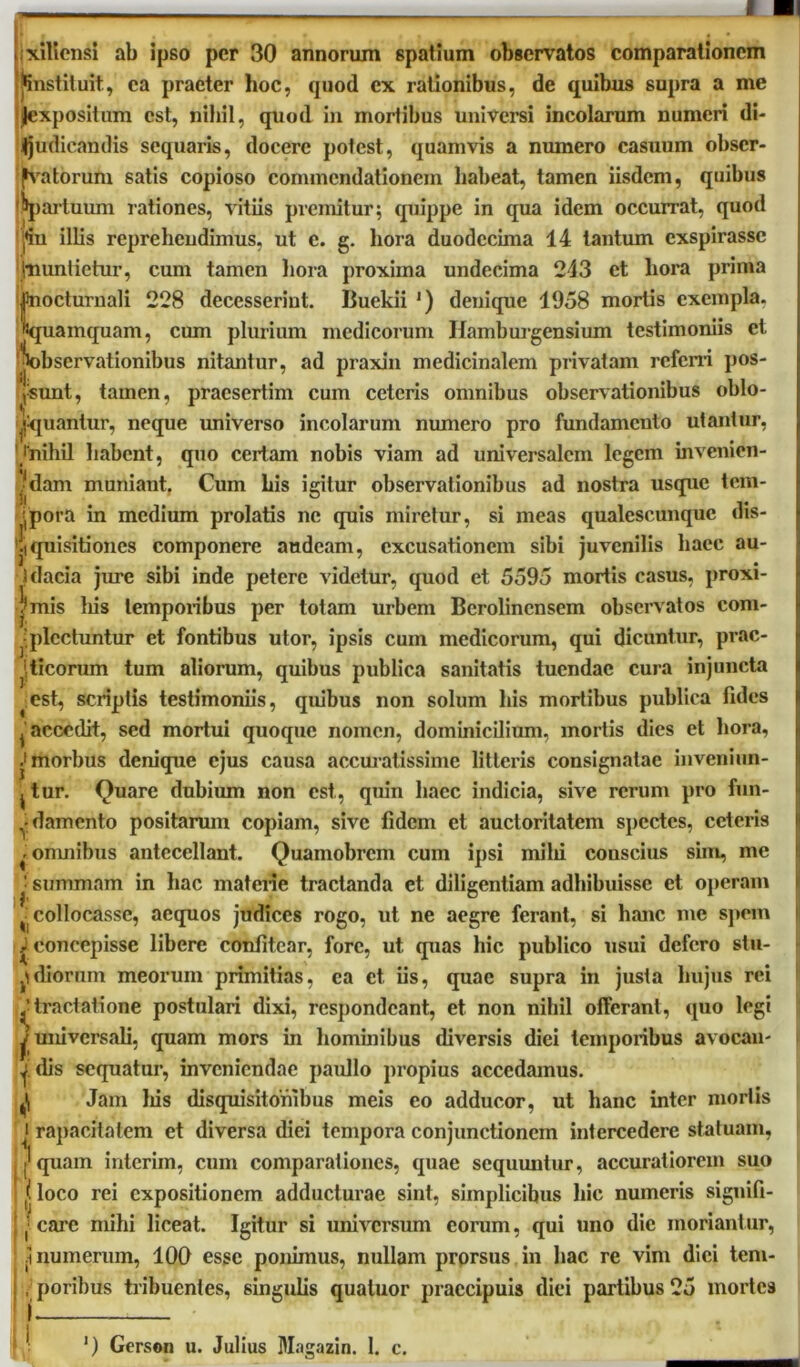 ac- nxiliensi ab ipso per 30 annorum spatium observatos comparationem finstituit, ea praeter hoc, quod ex rationibus, de quibus supra a me Jexpositum est, nihil, quod in mortibus universi incolarum numeri di- judicandis sequaris, docere potest, quamvis a numero casuum obser- vatorum satis copioso commendationem habeat, tamen iisdem, quibus '^partuum rationes, vitiis premitur; quippe in qua idem occurrat, quod Ifin illis reprehendimus, ut e. g. hora duodecima 14 tantum exspirasse (nuntietur, cum tamen hora proxima undecima 213 et hora prima jfnocturnali 228 decesserint. Buekii ') denique 1958 mortis exempla, «quamquam, cum plurium medicorum Ifamburgensium testimoniis et 'jiobservationibus nitantur, ad praxin medicinalem privatam referri pos- tsunt, tamen, praesertim cum ceteris omnibus observationibus oblo- quantur, neque universo incolarum numero pro fundamcuto utantur, /nihil habent, quo certam nobis viam ad universalem legem invenien- .■dam muniant. Cum his igitur observationibus ad nostra usque tem- ipora in medium prolatis ne quis miretur, si meas qualescunque dis- 'jiquisitiones componere audeam, excusationem sibi juvenilis liaec au- jdacia jure sibi inde petere videtur, quod et 5595 mortis casus, proxi- ?mis liis temporibus per totam urbem Berolincnsem observatos com ^'plectuntur et fontibus utor, ipsis cum medicorum, qui dicuntur, prs jticorum tum aliorum, quibus publica sanitatis tuendae cura injuncta est, scriptis testimoniis, quibus non solum his mortibus publica fides j accedit, sed mortui quoque nomen, dominicilium, mortis dies et hora, ^morbus denique ejus causa accuratissime litteris consignatae inveniun- j tur. Quare dubium non est, quin haec indicia, sive rerum pro fun- ^damento positarum copiam, sive fidem et auctoritatem spectes, ceteris * omnibus antecellant. Quamobrcm cum ipsi milii couscius sim, me I summam in hac materie tractanda et diligentiam adhibuisse et operam ^collocasse, aequos judices rogo, ut ne aegre ferant, si hanc me spem ✓ concepisse libere confitear, fore, ut quas hic publico usui defero stu- jidiorum meorum primitias, ea et iis, quae supra in justa hujus rei tractatione postulari dixi, respondeant, et non nihil offerant, quo legi 3Universali, quam mors in hominibus diversis diei temporibus avocan- i dis sequatur, inveniendae paidlo propius accedamus. Jam liis disquisitonibus meis eo adducor, ut hanc inter mortis i rapacitatem et diversa diei tempora conjunctionem intercedere statuam, .['quam interim, cum comparationes, quae sequuntur, accuratiorem suo (loco rei expositionem adducturae sint, simplicibus hic numeris signifi- ! j care mihi liceat. Igitur si universum eorum, qui uno dic moriantur, jt numerum, 100 esse ponimus, nullam prorsus in hac re vim dici tem- , , porihus tribuentes, singulis qualuor praecipuis diei partibus 25 mortes ‘) Gerson u. Julius Magazin. 1. c.