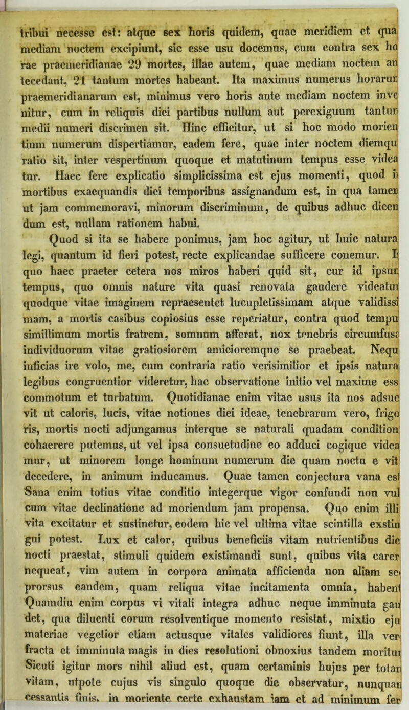 tribui ncccsse est: atque sex horis quidem, quae meridiem et qua mediam noctem excipiunt, sic esse usu docemus, cum contra sex ho rae pracmeridianae 29 mortes, illae autem, quae mediam noctem an tecedant, 21 tantum mortes habeant Ita maximus numerus horarun 1 * praemeridianarum est, minimus vero horis ante mediam noctem mvc nitur, cum in reliquis diei partibus nullum aut perexiguum tantun medii numeri discrimen sit. Hinc efficitur, ut si hoc modo morien tium numerum dispertiamur, eadem fere, quae inter noctem diemqu ratio sit, inter vespertinum quoque et matutinum tempus esse videa tur. Haec fere explicatio simplicissima est ejus momenti, quod ii mortibus exaequandis diei temporibus assignandum est, in qua tamer ut jam commemoravi, minorum discriminum, de quibus adhuc dicen dum est, nullam rationem habui. Quod si ita se habere ponimus, jam hoc agitur, ut huic natura legi, quantum id fieri potest, recte explicandae sufficere conemur. I; quo haec praeter cetera nos miros haberi quid sit, cur id ipsur, tempus, quo omnis nature vita quasi renovata gaudere videatui quodque vitae imaginem repraesentet lucuplelissimam atque validissi mam, a mortis casibus copiosius esse reperiatur, contra quod tempu simillimum mortis fratrem, somnum afferat, nox tenebris circumfus? individuorum vitae gratiosiorem amicioremque se praebeat. Nequ inficias ire volo, me, cum contraria ratio verisimilior et ipsis natura legibus congruentior videretur, hac observatione initio vel maxime ess commotum et turbatum. Quotidianae enim vitae usus ita nos adsue vit ut caloris, lucis, vitae notiones diei ideae, tenebrarum vero, frigo ris, mortis nocti adjungamus interque se naturali quadam condition cohaerere putemus, ut vel ipsa consuetudine eo adduci cogiquc videa mur, ut minorem longe hominum numerum die quam noctu e vit decedex*e, in animum inducamus. Quae tamen conjectura vana esi Sana enim totius vitae conditio inlcgerque vigor confundi non vul cum vitae declinatione ad moriendum jam propensa. Quo enim illi vita excitatur et sustinetur, eodem hic vel ultima vitae scintilla exstin gui potest. Lux et calor, quibus beneficiis vitam nutrientibus die nocti praestat, stimuli quidem existimandi sunt, quibus vita carer nequeat, vim autem in corpora animata afficienda non aliam sci prorsus eandem, quam reliqua vitae incitamenta omnia, habent Quamdiu enim corpus vi vitali integra adhuc neque imminuta gaii det, qua diluenti eorum resolvcntique momento resistat, mixtio eju materiae vegetior etiam actusque vitales validiores fiunt, illa ven fracta et imminuta magis in dies resolutioni obnoxius tandem moritui Sicuti igitur mors nihil aliud est, quam certaminis hujus per totan vitam, utpole cujus vis singulo quoque die observatur, nunquaii cessantis finis, in morien te, certe exhaustam iam ct ad minimum fer