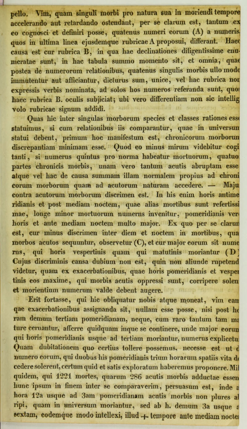 pello. Vim, quam singuli morbi pro natura sua in moriendi tempore accelerando aut retardando ostendant, per se clarum est, tantum ex eo cognosci et definiri posse, quatenus numeri eorum (A) a numeris, quos in ultima linea ejusdemque rubricae A proposui, differant. Haec causa est cur rubrica B, in qua hae declinationes diligentissime enu- meratae sunt, in hac tabula summo momento sit, et omnia, quae postea de numerorum relationibus, quatenus singulis morbis ullo mode immutentur aut afficiantur, diclurus sum, unice, vel hac rubrica nor expressis verbis nominata, ad solos hos numeros referanda sunt, quo; haec rubrica B. oculis subjiciat; ubi vero differentiam non sic intellig volo rubricae signum addidi. Quas hic inter singulas morborum species et classes rationes ess< statuimus, si cum relationibus iis comparantur, quae in universun statui debent, primum hoc manifestum est, chronicorum morborun discrepantiam minimam esse. Quod eo minus mirum videbitur cogi tanti, si numerus quintus pro norma habeatur mortuorum, quatuo partes chronicis morbis, unam vero tantum acutis abruptam esse atque vel hac de causa summam illam normalem propius ad chroni eorum morborum quam ad acutorum naturam accedere. — Maju contra acutorum morborum discrimen est. In his enim horis antirne ridianis et post mediam noctem, quae alias mortibus sunt refertissi mae, longe minor mortuorum numems invenitur, pomeridianis vcr< horis et ante mediam noctem multo major. Ex quo per se clarun est, cur minus discrimen inter diem et noctem in mortibus, qua morbos acutos sequuntur, observetur (C), et cur major eorum sit nume ms, qui horis vespertinis quam qui matutinis moriantur (D ] Cujus discriminis cansa dubium non est, quin non aliunde mpetend videtur, quam ex exacerbationibus, quae horis pomeridianis ct vespei tinis cos maxime, qui morbis acutis oppressi sunt, corripere solen et morientium numerum valde debent augere. Erit fortasse, qui hic obliquatur nobis atque moneat, vim ean qae exacerbationibus assignanda sit, nullam esse posse, nisi post hc ram demum tertiani pomeridianam, neque, cum raro tantum tam mj ture cernantur, afferre quidquam inque se continere, unde major eorun qui horis pomeridianis usque ad tertiam moriantur, numerus explicetu: Quam dubitationem quo certius tollere possemus, necesse est ut d numero eorum, qui duobus his pomeridianis trium horarum spatiis vita d< cedere solerent, certum quid et satis exploratum haberemus proponere. Mil quidem, qui 1221 mortes, quarum 286 acutis morbis adductae essen hunc ipsum in finem inter se comparaverim, persuasum est, inde a hora 12a usque ad 3am pomeridianam acutis morbis non plures al ripi, quam in universum moriantur, sed ab h. demum 3a usque a sextam, eodemque modo intellexi, illud tempore ante mediam noctei