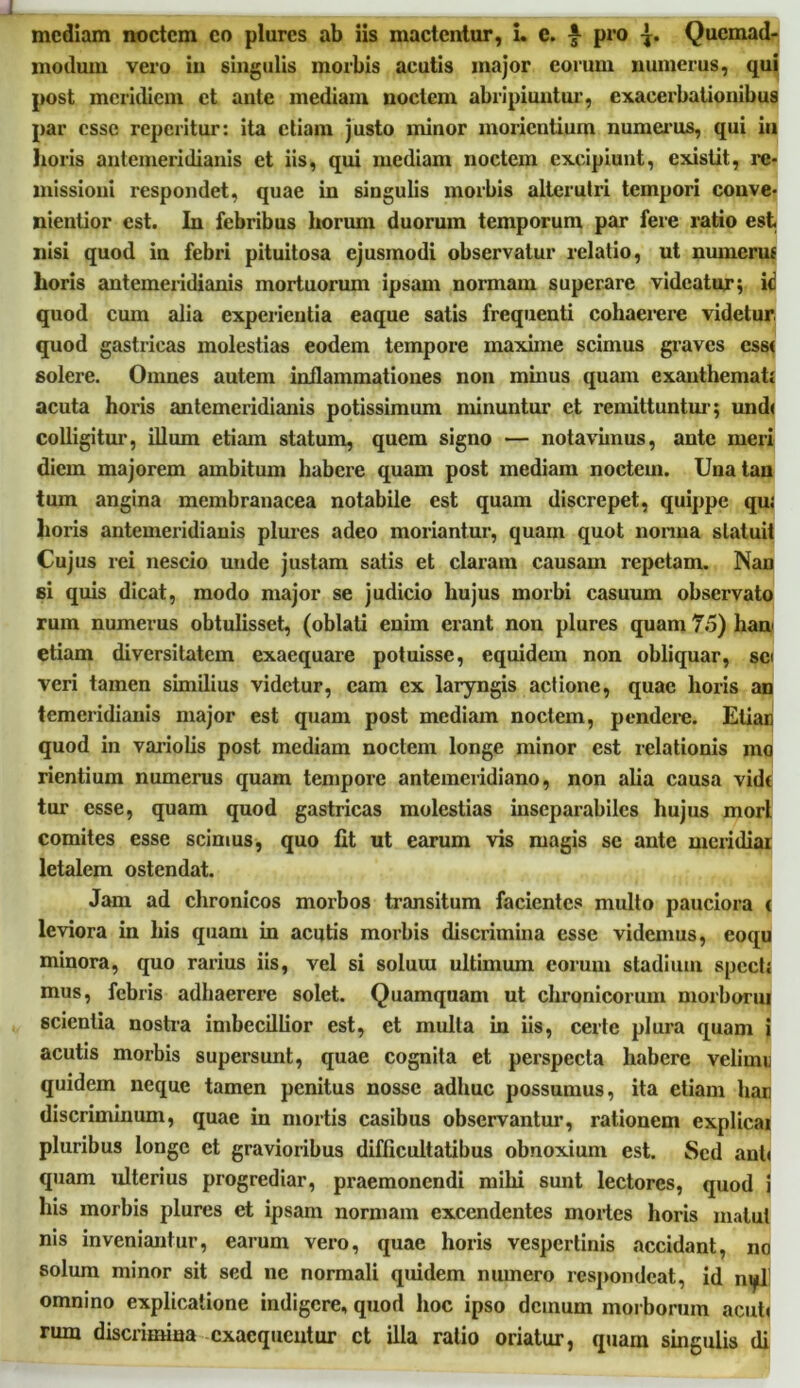 mediam noctem eo plores ab iis mactentur, i. e. £ pro Quemad- modum vero in singulis morbis acutis major eorum numerus, qui post meridiem et ante mediam noctem abripiuntur, exacerbationibus par esse reperitur: ita etiam justo minor morientiurn numerus, qui in horis antemeridianis et iis, qui mediam noctem excipiunt, existit, re- missioni respondet, quae in singulis morbis alterutri tempori conve- nientior est. In febribus horum duorum temporum par fere ratio est nisi quod in febri pituitosa ejusmodi observatur relatio, ut numerus horis antemeridianis mortuorum ipsam normam superare videatur; ic quod cum alia experientia eaque satis frequenti cohaerere videtur quod gastricas molestias eodem tempore maxime scimus graves css< solere. Omnes autem inflammationes non minus quam exanthemati acuta horis antemeridianis potissimum minuntur et remittuntur; und< colligitur, illum etiam statum, quem signo — notavimus, ante meri diem majorem ambitum habere quam post mediam noctem. Unatan tum angina membranacea notabile est quam discrepet, quippe qui horis antemeridianis plures adeo moriantur, quam quot nonna statuit Cujus rei nescio unde justam satis et claram causam repetam. Nan si quis dicat, modo major se judicio hujus morbi casuum observato rum numerus obtulisset, (oblati enim erant non plures quam 75) hau etiam diversitatem exaequare potuisse, equidem non obliquar, sci veri tamen similius videtur, eam ex laryngis actione, quae horis an temeridianis major est quam post mediam noctem, pendere. Etiai quod in variolis post mediam noctem longe minor est relationis mo rientium numerus quam tempore antemeridiano, non alia causa vid( tur esse, quam quod gastricas molestias inseparabiles hujus mori comites esse scimus, quo fit ut earum vis magis se ante meridiar letalem ostendat. Jam ad chronicos morbos transitum facientes multo pauciora ( leviora in his quam in acutis morbis discrimina esse videmus, eoqu minora, quo rarius iis, vel si soluui ultimum eorum stadium specti mus, febris adhaerere solet. Quamquam ut chronicorum morboriu scientia nostra imbecillior est, et multa in iis, certe plura quam i acutis morbis supersunt, quae cognita et perspecta habere velirni: quidem neque tamen penitus nosse adhuc possumus, ita etiam hai! discriminum, quae in mortis casibus observantur, rationem explicai pluribus longe et gravioribus difficultatibus obnoxium est. Sed ani» quam ulterius progrediar, pi’aemonendi mihi sunt lectores, quod i his morbis plures et ipsam normam cxcendentes mortes horis matut nis inveniantur, earum vero, quae horis vespertinis accidant, no solum minor sit sed ne normali quidem numero respondeat, id nyl omnino explicatione indigere, quod hoc ipso demum morborum acuti rum discrimina exaequentur ct illa ratio oriatur, quarn singulis di
