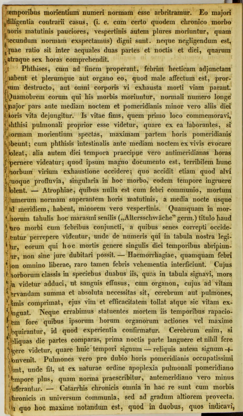 •temporibus morlentium numeri normam esse arbritramur. Eo majori ^diligentia contrarii casus, (i. e. cum certo quodem chronico morbo Qoris matutinis pauciores, vespertinis autem plures moriuntur, quam fecundum nonnam exspectamus) digni sunt, neque ncgligenduin est, f |uae ratio sit inter aequales duas paries et noctis et diei, quarum j^traque sex horas comprehendit. ,r Phthises, cum ad finem properant, febrim hecticam adjunctam j,labent et plerumque aut organo eo, quod male affectum est, pror- eum destructo, aut omni corporis vi exhausta morti viam parant. iQuamobrem eorum qui his morbis moriuntur, normali numero longe Qnajor pars ante mediain noctem et pomeridianis minor vero aliis diei 4 ioris vita dejungitur. Is vitae finis, quem primo loco commemorari, 11 V-ihthisi pulmonali proprior esse videtur, quare ex ea laborantes, si ,yM>rmam morientium spectas, maximam partem horis pomeridianis :ipbeunt; cum phthisis intestinalis ante mediam noctem ex viris evocare ioleat, alia autem diei tempora praecipue vero antimcridianas horas J1 pernere videatur; quod ipsum magno documento est, terribilem hunc ij uorbum virium exhaustione occidere; quo accidit etiam quod alvi l^.Tioque profluvia, singularia in hoc morbo, eodem tempore ingruere violent. — Atrophiae, quibus nulla est cum febri communio, mortum V(umertim normam superantem horis matutinis, a media nocte usque 1 td meridiem, habent, minorem vero vespertinis. Quamquam in mor- ‘ horum tahulis hoc marasmi senilis („Altersschwache” germ.) titulo haud *t(aro morbi cum febribus conjuncti, a quibus senes correpti occide- rentur perrepere ridentur, unde de numeris qui in tabula nostra legi- * hr, eorum qui hoc mortis genere singulis diei temporibus abripiun- \ ur, non sine jure dubitari possit.— Haemorrhagiae, quamquam febri Vjon omnino liberae, raro tamen febris vehementia interficiunt. Cujus *\orborum classis in speciebus duabus iis, quas in tabula signavi, mors * k videtur adduci, ut sanguis effusus, cum organon, cujus ad vitam * Urvandam summa et absoluta necessitas sit, cerebrum aut pulmones, \lmis comprimat, ejus vim et efficacitatem tollat atque sic vitam ex- Vlnguat. Neque errabimus statuentes mortem iis temporibus rapacio- / igm fore quibus ipsorum liorum organorum actiones vel maxime Inquirantur, id quod experientia confirmatur. Cerebrum enim, si %liquas die partes comparas, prima noctis parte languere et nihil fere Y<gere videtur, quare huic tempori signum — reliquis autem signum -f- ^tonvenit. Pulmones vero pro dubio horis pomeridianis occupatissimi < V Unt, unde fit, ut ex naturae ordine apoplexia pulmonali pomeridiano 'Empore plus, quam norma praescribitur, antemeridiano vero minus ' 'uferantur. — Catarrhis chronicis omnia in hac re sunt cum morbis |.hronicis in universum communia, sed ad gradum altiorcm provecta, quo hoc maxime notandum est, quod in duobus, quos indicavi,