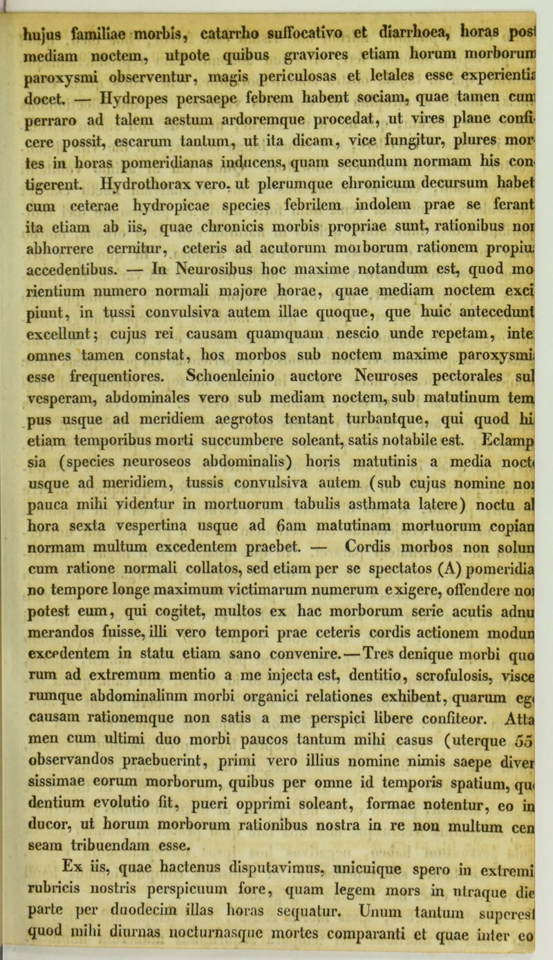 huju9 familiae morbis, catarrlio suifocativo et diarrhoea, horas posl mediam noctem, utpote quibus graviores etiam horum morborum paroxysmi observentur, magis periculosas et letales esse experientis docet. — Hydropes persaepe febrem habent sociam, quae tamen cum perraro ad talem aestum ardoremque procedat, ut vires plane confi- cere possit, escarum tantum, ut ita dicam, vice fungitur, plures mor tes in horas pomeridianas inducens, quam secundum normam his con tigerent. Hydrothorax vero, ut plerumque ehronicum decursum habet cum ceterae hydropicae species febrilem indolem prae se ferant ita etiam ab iis, quae chronicis morbis propriae sunt, rationibus noi abhorrere cernitur, ceteris ad acutorum moiborum rationem propiu: accedentibus. — In Neurosibus hoc maxime notandum est, quod mo rientium numero normali majore horae, quae mediam noctem exci piunt, in tussi convulsiva autem illae quoque, que huic antecedunt excellunt; cujus rei causam quamquam nescio unde repetam, inte omnes tamen constat, hos morbos sub noctem maxime paroxysmi: esse frequentiores. Sclxoenleinio auctore Neuroses pectorales sui vesperam, abdominales vero sub mediam noctem, sub matutinum tem pus usque ad meridiem aegrotos tentant turbantque, qui quod hi; etiam temporibus morti succumbere soleant, satis notabile est. Eclamp sia (species neuroseos abdominalis) horis matutinis a media noct< usque ad meridiem, tussis convulsiva autem (sub cujus nomine noi pauca mihi videntur in mortuorum tabulis asthmata latere) noctu al hora sexta vespertina usque ad fiam matutinam mortuorum copian normam multum excedentem praebet. — Cordis morbos non solun cum ratione normali collatos, sed etiam per se spectatos (A) pomeridia no tempore longe maximum victimarum numerum exigere, offendere noi potest eum, qui cogitet, multos ex hac morborum serie acutis adnu merandos fuisse, illi vero tempori prae ceteris cordis actionem modun excedentem in statu etiam sano convenire.—Tres denique morbi quo rum ad extremum mentio a me injecta est, dentitio, scrofulosis, visce rumque abdominalium morbi organici relationes exhibent, quarum egi causam rationemque non satis a me perspici libere confiteor. Atta men cum ultimi duo morbi paucos tantum mihi casus (uterque 55 observandos praebuerint, primi vero illius nomine nimis saepe diver sissimae eorum morborum, quibus per omne id temporis spatium, qui dentium evolutio fit, pueri opprimi soleant, formae notentur, eo in ducor, ut horum morborum rationibus nostra in re non multum cen seam tribuendam esse. Ex iis, quae hactenus disputavimus, unicuique spero in extremi rubricis nostris perspicuum fore, quam legem mors in ntraque die parte per duodecim illas horas sequatur. Unum tantum superesi quod mihi diurnas nocturnasque mortes comparanti et quae inter eo