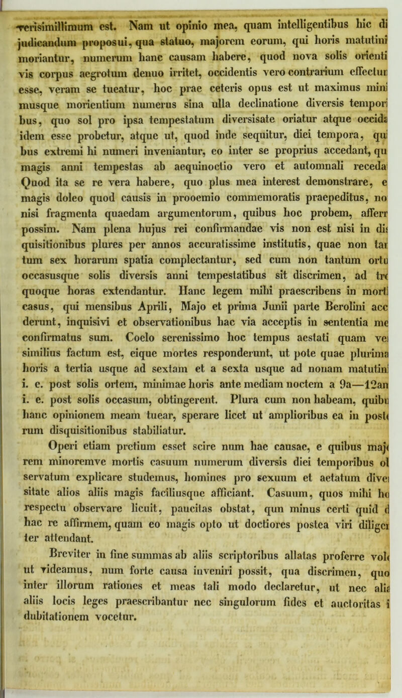 -rcrisimillimum est. Nam ut opinio mea, quam intclligentibus hic di judicandum proposui, qua statuo, majorem eorum, qui horis matutini moriantur, numerum hanc causam habere, quod nova solis orienti vis corpus aegrotum denuo irritet, occidentis vero contrarium effectui; esse, veram se tueatur, hoc prae ceteris opus est ut maximus mini musque monentium numerus sina ulla declinatione diversis tempori bus, quo sol pro ipsa tempestatum diversisate oriatur atque occids idem esse probetur, atque ut, quod inde sequitur, diei tempora, qui bus extremi hi numeri inveniantur, eo inter se proprius accedant, qu magis anni tempestas ab aequinoctio vero et automnali recedal Quod ita se re vera habere, quo plus mea interest demonstrare, e magis doleo quod causis in prooemio commemoratis praepeditus, no nisi fragmenta quaedam argumentorum, quibus hoc probem, afferr possim. Nam plena hujus rei confirmandae vis non est nisi in dis quisitionibus plures per annos accuratissime institutis, quae non tar tum sex horarum spatia complectantur, sed cum non tantum ortu occasusque solis diversis anni tempestatibus sit discrimen, ad tre quoque horas extendantur. Ilanc legem milii praescribens in morti casus, qui mensibus Aprili, Majo et prima Junii parte Bcrolini acc derunt, inquisivi et observationibus hac via acceptis in sententia me confirmatus sum. Coelo serenissimo hoc tempus aestati quam vei similius factum est, cique mortes responderunt, ut pole quae plurima horis a tertia usque ad sextam et a sexta usque ad nonam matutini i. c. post solis ortem, minimae horis ante mediam noctem a 9a—12an i. e. post solis occasum, obtingerent. Plura cum non habeam, quibi; hanc opinionem meam tuear, sperare licet ut amplioribus ea in posti rum disquisitionibus stabiliatur. Operi etiam pretium esset scire num hac causae, e quibus maj< rem minoremve mortis casuum numerum diversis diei temporibus ol servatum explicare studemus, homines pro sexuum et aetatum divci sitate alios aliis magis faciliusqnc afficiant. Casuum, quos mihi ho respectu observare licuit, paucitas obstat, qun minus certi quid d hac re affirmem, quam eo magis opto ut doctiores postea viri diligcr ter attendant. Breviter in fine summas ab aliis scriptoribus allatas proferre vol< ut rideamus, num forte causa inveniri possit, qua discrimen, quo inter illorum rationes et meas tali modo declaretur, ut nec alis aliis locis leges praescribantur nec singulorum fides et auctoritas i dubitationem vocetur.