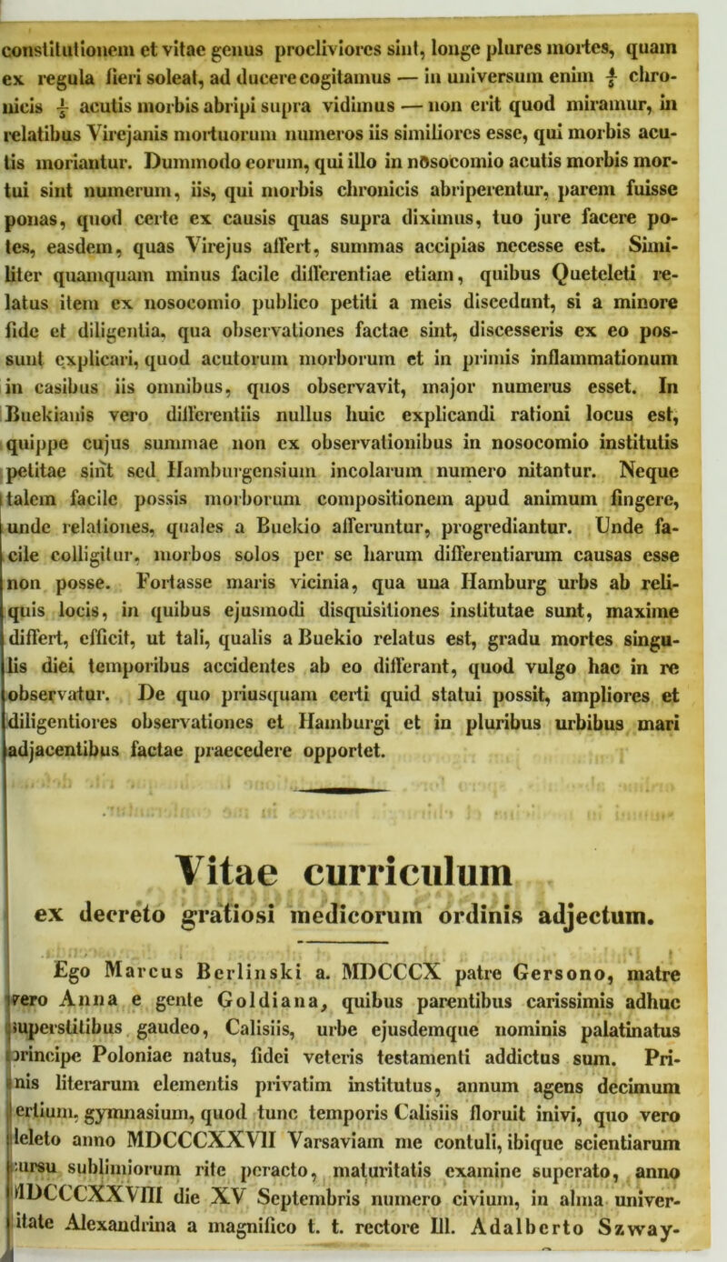 constituiIonem et vitae genus procliviores sint, longe piares mortes, quam ex. regula lieri soleat, ad ducere cogitamus — in universum enim -f chro- nicis ~ acutis morbis abripi supra vidimus — non erit quod miramur, in relatibus Vircjanis mortuorum numeros iis similiores esse, qui morbis acu- tis moriantur. Dummodo eorum, qui illo in nosocomio acutis morbis mor- tui sint numerum, iis, qui morbis chronicis abriperentur, parem fuisse ponas, quod certe ex causis quas supra diximus, tuo jure facere po- tes, easdem, quas Virejus affert, summas accipias necesse est. Simi- liter quamquam minus facile differentiae etiam, quibus Queteleti re- latus item ex nosocomio publico petiti a meis discedunt, si a minore fide et diligentia, qua observationes factae suit, discesseris ex eo pos- sunt explicari, quod acutorum morborum et in primis inflammationum in casibus iis omnibus, quos observavit, major numerus esset. In Buekianis vero differentiis nullus huic explicandi rationi locus est, quippe cujus summae non ex observationibus in nosocomio institutis petitae sint sed Hamburgensium incolarum numero nitantur. Neque I talem facile possis morborum compositionem apud animum fingere, unde relationes, quales a Buekio afferuntur, progrediantur. Unde fa- cile colligitur, morbos solos per se harum differentiarum causas esse non posse. Fortasse maris vicinia, qua una Ilamburg urbs ab reli- quis locis, in quibus ejusmodi disquisitiones institutae sunt, maxime differt, efficit, ut tali, qualis a Buekio relatus est, gradu mortes singu- lis diei temporibus accidentes ab eo differant, quod vulgo hac in re observatur. De quo priusquam certi quid statui possit, ampliores et diligentiores observationes et Hamburgi et in pluribus urbibus mari adjacentibus factae praecedere opportet. Vitae curriculum ex decreto gratiosi medicorum ordinis adjectum. ' ' t I Ego Marcus Berlinski a. MDCCCX patre Gersono, matre ipero Anna e gente Goldiana, quibus parentibus carissimis adhuc ;superstitibus gaudeo, Calisiis, urbe ejusdemque nominis palatinatus principe Poloniae natus, fidei veteris testamenti addictus sum. Pri- mis literarum elementis privatim institutus, annum agens decimum ! erlium, gymnasium, quod tunc temporis Calisiis floruit inivi, quo vero leleto anno MDCCCXXV1I Varsaviam me contuli, ibique scientiarum ••ursu sublimiorum rite peracto, maturitatis examine superato, anno IflDCCCXXVm die XV Septembris numero civium, in alma univer- itate Alexandrina a magnifico t. t. rectore 111. Adalberto Szway- A