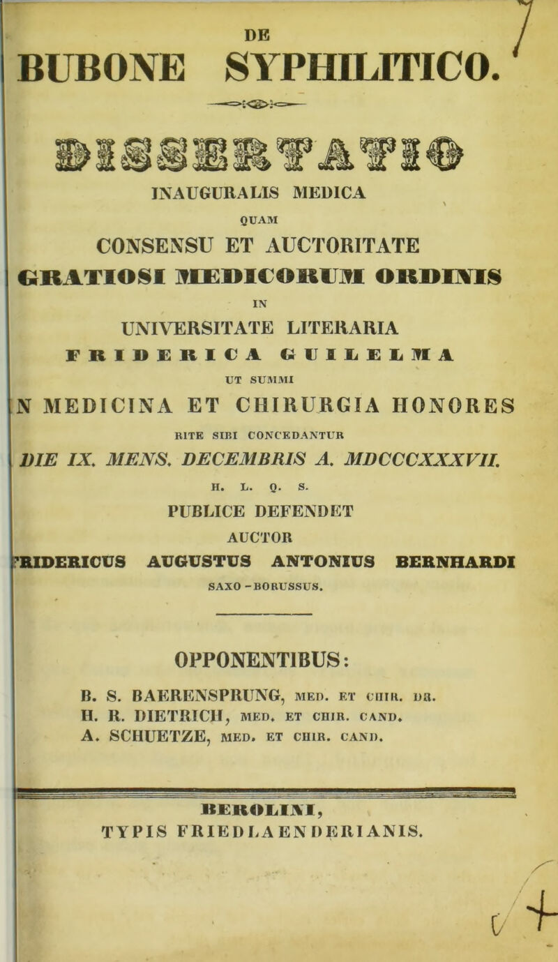 DE BUBONE SYPHILITICO. —-=>:<£>;<=-— INAUGURA LIS MEDICA QUAM CONSENSU ET AUCTORITATE GRATIOSI MEDICORUM ORDINIS IN UNIVERSITATE LITERARIA FRIDERICA GUILELITIA UT SUMMI N MEDICINA ET CHIRURGIA HONORES RITE SIBI CONCEDANTUR DIE IX MENS. DECEMBRIS A. MDCCCXXXVII. H. L. Q. S. PUBLICE DEFENDET AUCTOR 'RIDERICUS AUGUSTUS ANTONIUS BERNHARDI SAXO -HORUSSUS. OPPONENTIBUS: B. S. BAERENSPRUNG, med. et coir. ua. H. R. DIETRICHj MED. ET CHIR. CAND. A. SCHUETZE, med. et chir. cand. BEROLIAI, TYPIS FRIEDLAEN D ERI ANIS.