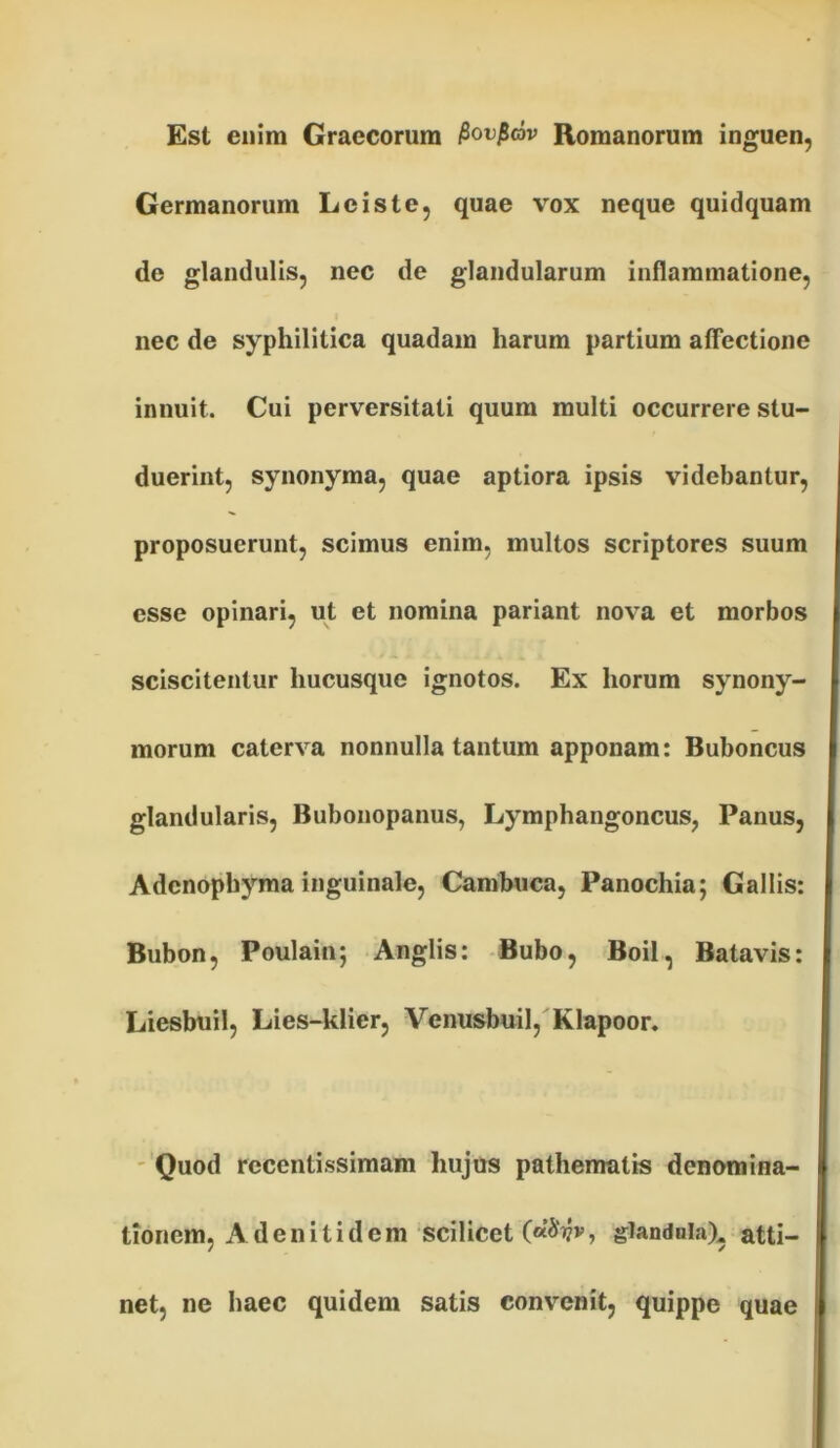 Est enim Graecorum Povficbv Romanorum inguen, Germanorum Leis te, quae vox neque quidquam de glandulis, nec de glandularum inflammatione, nec de syphilitica quadam harum partium affectione innuit. Cui perversitati quum multi occurrere stu- duerint, synonyma, quae aptiora ipsis videbantur, proposuerunt, scimus enim, multos scriptores suum esse opinari, ut et nomina pariant nova et morbos sciscitentur hucusque ignotos. Ex horum synony- morum caterva nonnulla tantum apponam: Buboncus glandularis, Bubonopanus, Lymphangoncus, Panus, Adcnophyma inguinale, Cambuca, Panochia; Gallis: Bubon, Poulain; Anglis: Bubo, Boii, Batavis: Liesbuil, Lies-klier, Venusbuil, Klapoor. Quod rccentissimam hujus pathematis denomina- tionem, A deni tid em scilicet glandula), atti- net, ne haec quidem satis convenit, quippe quae