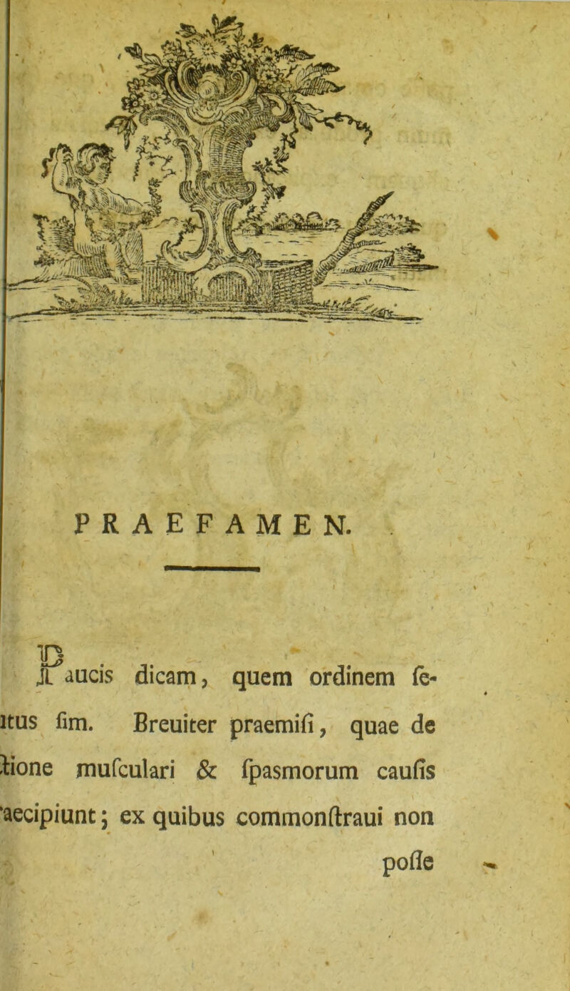 jyfllj® ilpi \ PRAEFAMEN. JL aucis dicam, quem ordinem fe- ltus fim. Breuiter praemifi, quae de ^ione mufculari & fpasmorum caufis ‘aecipiunt; ex quibus commonftraui non pofle