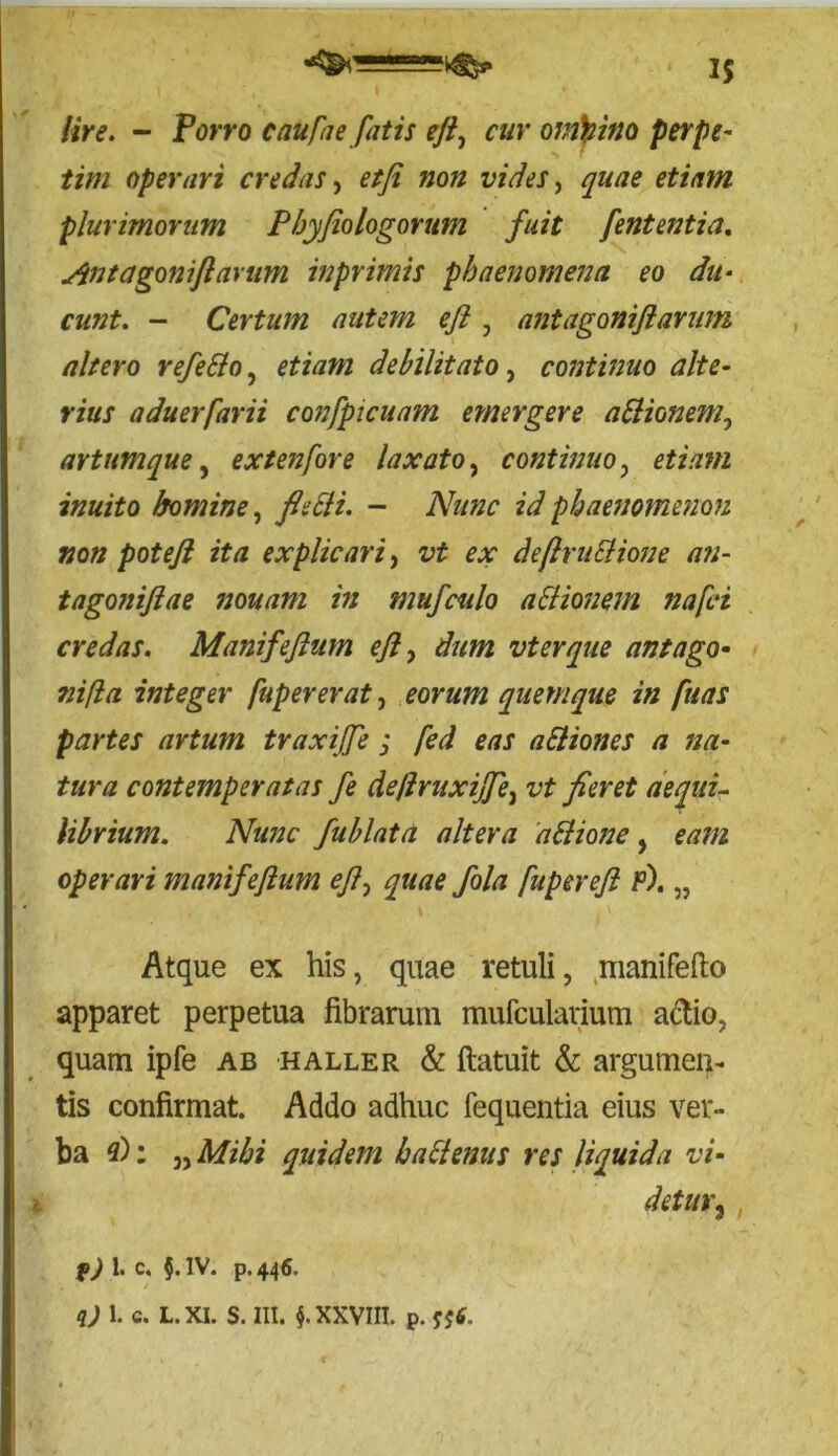 Ure. - Porro caufae fatis efi, cur omnino perpe- tim operari credas, etfi non vides, quae etiam plurimorum Pbyfiologorum fuit fent entia. Ant agoni fi avum inprimis phaenomena eo du- cunt. - Certum autem efi , ant aganift arum altero refeSlo, etiam debilitato, continuo alte- rius aduerfarii confpicuam emergere aSlionem, artumque, extenfore laxato, continuo, etiam inuito homine, id phaenomenon non potefi ita explicari, &ir deflruElione an- tagoniftae nonam in mufculo actionem nafci credas. Manifeftum efi, ata vterque ant ago- ni fla integer fupererat, quemque in fuas partes artum traxijfe ; /£7 aEliones a na- tura contemperatas fe deflruxijfe, aequi- librium. Nunc fublata altera attione, operari manifeftum eft> quae fola fupereft p). „ Atque ex his, quae retuli, manifefto apparet perpetua fibrarum mufculavium a&io, quam ipfe ab haller & ftatuit & argumen- tis confirmat. Addo adhuc fequentia eius ver- ba 3): „ Mihi quidem ha&enus res liquida vi- detur3, f) 1. c, 5. IV. p.446. q) 1. c. L. XI. S. III. §. XXVIII. p. fjf.