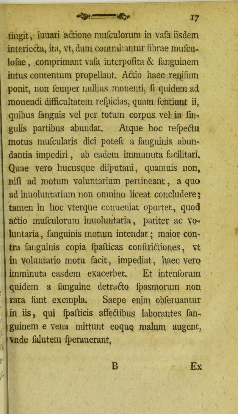 ly tingit, iuuari aftione mufculomm in vafa iisdem interie&a, ita, vt, dum contrahantur fibrae mufcu- lofae, comprimant vafa interpofita & fanguinem intus contentum propellant. Aelio haec reqifum ponit, non fernper nullius monenti, fi quidem ad mouendi difficultatem refpicias, quam fentiunt ii, quibus fanguis vel per totum corpus vel in fin- gulis partibus abundat. Atque hoc refpe&u motus mufcularis dici poteft a fanguinis abun- dantia impediri, ab eadem immunuta facilitari. Quae vero hucusque difputaui, quamuis non, nifi ad motum voluntarium pertineant, a quo ad inuoluntarium non omnino liceat concludere; tamen in hoc vterque conueniat oportet, quod aftio mufculorum inuoluntaria, pariter ac vo- luntaria, fanguinis motum intendat ; maior con- tra fanguinis copia fpafticas conftriftiones, vt in voluntario motu facit, impediat, haec vero imminuta easdem exacerbet. Et intenforum quidem a fanguine detrafto fpasmorum non rara funt exempla. Saepe enim obferuantur i in iis, qui fpafticis affettibus laborantes fan- guinem e vena mittunt eoquQ malum augent, I vnde falutem fperauerant. B Ex