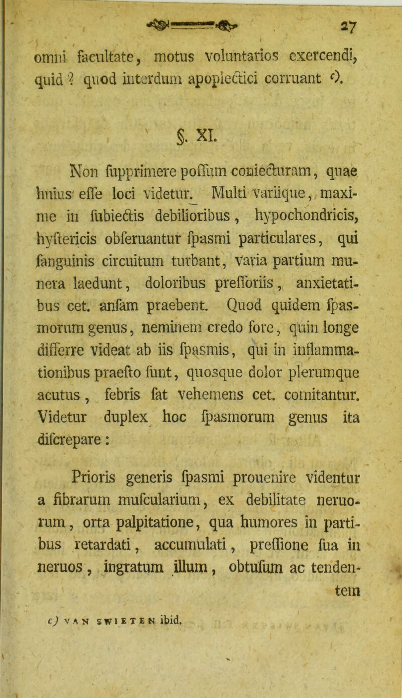 omni facultate, motus voluntarios exercendi, quid % quod interdum apopiectici corruant 0. . ' §• XI. Non fupprimere poffum conie&uram, quae huius' effe loci videtur^ Multi variique, maxi- me in fubieftis debilioribus, hypochondricis, hyftericis obferuantur fpasmi particulares, qui fanguinis circuitum turbant, Varia partium mu- nera laedunt, doloribus prefforiis, anxietati- bus cet. anfam praebent. Quod quidem fpas- morum genus, neminem credo fore, quin longe differre videat ab iis fpasmis, qui in inflamma- tionibus praefto funt, quosque dolor plerumque acutus , febris fat vehemens cet. comitantur. Videtur duplex hoc fpasmorum genus ita difcrepare: Prioris generis fpasmi prouenire videntur a fibrarum mufcularium, ex debilitate nemo- rum, orta palpitatione, qua humores in parti- bus retardati, accumulati, prefiione fua in neruos , ingratum illum, obtufuin ac tenden- tem c) VAN SWJETEN ibid.