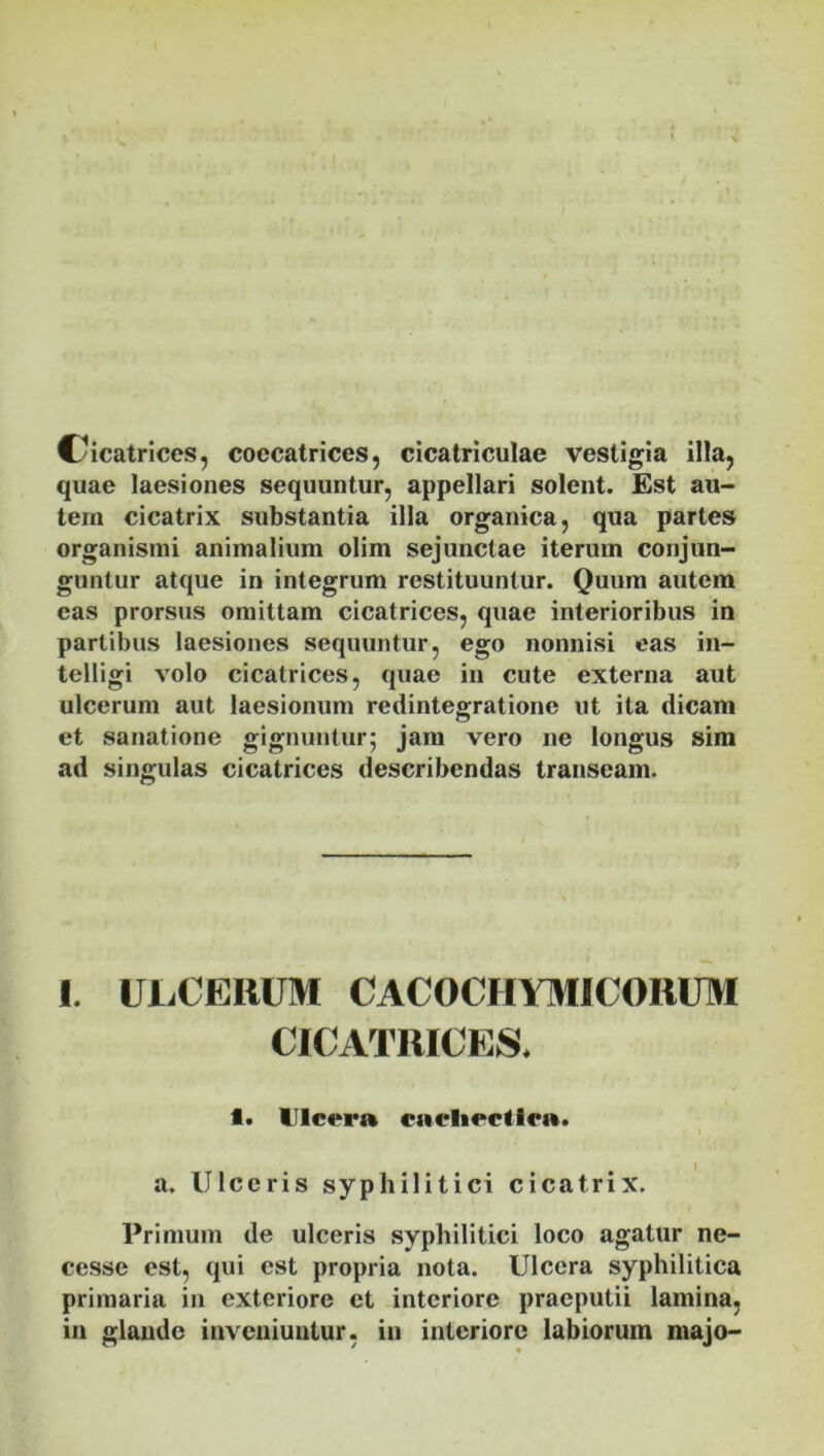 Cicatrices, coccatrices, cicatriculae vestigia illa, quae laesiones sequuntur, appellari solent. Est au- tem cicatrix substantia illa organica, qua partes organismi animalium olim sejunctae iterum conjun- guntur atque in integrum restituuntur. Quum autem eas prorsus omittam cicatrices, quae interioribus in partibus laesiones sequuntur, ego nonnisi eas in- telligi volo cicatrices, quae in cute externa aut ulcerum aut laesionum redintegratione ut ita dicam et sanatione gignuntur; jam vero ne longus sim ad singulas cicatrices describendas transeam. 1. ULCEIIUM CACOCHYMICORUM CICATRICES. 1. Ulcera cachectica. a. Ulceris syphilitici cicatrix. Primum de ulceris syphilitici loco agatur ne- cesse est, qui est propria nota. Ulcera syphilitica primaria in exteriore et interiore praeputii lamina, in glande inveniuntur, in interiore labiorum majo-