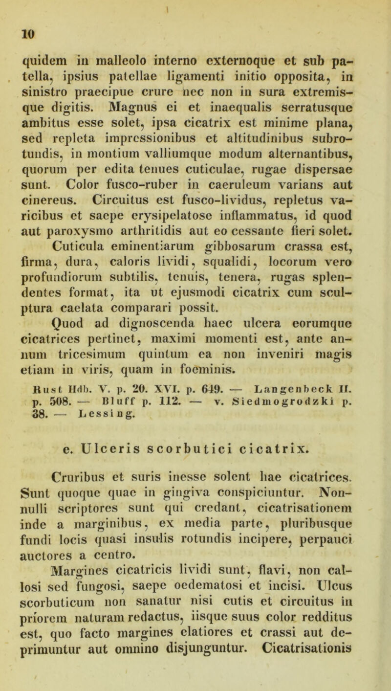 10 quidem in malleolo interno externoque et sub pa- tella, ipsius patellae ligamenti initio opposita, in sinistro praecipue crure nec non in sura extremis- que digitis. Magnus ei et inaequalis serratusque ambitus esse solet, ipsa cicatrix est minime plana, sed repleta impressionibus et altitudinibus subro- tundis, in montium valliumque modum alternantibus, quorum per edita tenues cuticulae, rugae dispersae sunt. Color fusco-ruber in caeruleum varians aut cinereus. Circuitus est fusco-lividus, repletus va- ricibus et saepe erysipelatosc inflammatus, id quod aut paroxysmo arthritidis aut eo cessante fieri solet. Cuticula eminentiarum gibbosarum crassa est, firma, dura, caloris lividi, squalidi, locorum vero profundiorum subtilis, tenuis, tenera, rugas splen- dentes format, ita ut ejusmodi cicatrix cum scul- ptura caelata comparari possit. Quod ad dignoscenda haec ulcera eorumque cicatrices pertinet, maximi momenti est, ante an- num tricesimum quintum ea non inveniri magis etiam in viris, quam in foeminis. Rust Hdb. V. p. 20. XVI. p. 641). — Lnngenbeck II. p. 508. — Illuff p. 112. — v. Siedm ogrodz ki p. 38. — L essi u g. c. Ulceris scorbutici cicatrix. Cruribus et suris inesse solent hae cicatrices. Sunt quoque quae in gingiva conspiciuntur. Non- nulli scriptores sunt qui credant, cicatrisationem inde a marginibus, ex media parte, pluribusque fundi locis quasi insulis rotundis incipere, perpauci auctores a centro. Margines cicatricis lividi sunt, flavi, non cal- losi sed fungosi, saepe oedematosi et incisi. Ulcus scorbuticum non sanatur nisi cutis et circuitus in priorem naturam redactus, iisque suus color redditus est, quo facto margines elatiores et crassi aut de- primuntur aut omnino disjunguntur. Cicatrisalionis