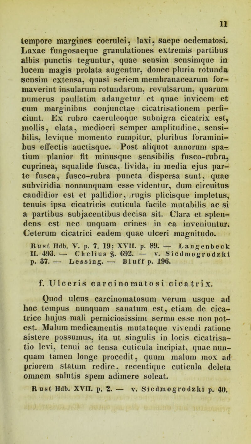 tempore margines coerulei, laxi, saepe oedematosi. Laxae fungosaeque granulationes extremis partibus albis punctis teguntur, quae sensim scnsimque in lucem magis prolata augentur, donec pluria rotunda sensim extensa, quasi seriem membranacearum for- maverint insularum rotundarum, revulsarum, quarum numerus paullatim adaugetur et quae invicem et cum marginibus conjunctae cicatrisationem perfi- ciunt. Ex rubro caeruleoque subnigra cicatrix est, mollis, elata, mediocri semper amplitudine, sensi- bilis, levique momento rumpitur, pluribus foramini- bus effectis auclisque. Post aliquot annorum spa- tium planior fit minusque sensibilis fusco-rubra, cuprinea, squalide fusca, livida, in media ejus par- te fusca, fusco-rubra puncta dispersa sunt, quae subviridia nonnunquam esse videntur, dum circuitus candidior est et pallidior, rugis plicisque impletus, tenuis ipsa cicatricis cuticula facile mutabilis ac si a partibus subjacentibus decisa sit. Clara et splen- dens est nec unquam crines in ea inveniuntur. Ceterum cicatrici eadem quae ulceri magnitudo. Rust Hdb. V. p. 7. 19; XVII. p. 89. — Langenbeck II. 493. — Chelius §. 692. — v. Siedmogrodzki p. 37. — Lessing. — Bluff p. 196. f. Ulceris carcinoraatosi cicatrix. Quod ulcus carcinomatosum verum usque ad hoc tempus nunquam sanatum est, etiam de cica- trice luijus mali perniciosissimi sermo esse non pot- est. Malum medicamentis mutataque vivendi ratione sistere possumus, ita ut singulis in locis cicatrisa- tio levi, tenui ac tensa cuticula incipiat, quae nun- quam tamen longe procedit, quum malum mox ad priorem statum redire, recentique cuticula deleta omnem salutis spem adimere soleat. Rust Hdb. XVII. p. 2. — v. Siedmogrodzki p. 40.